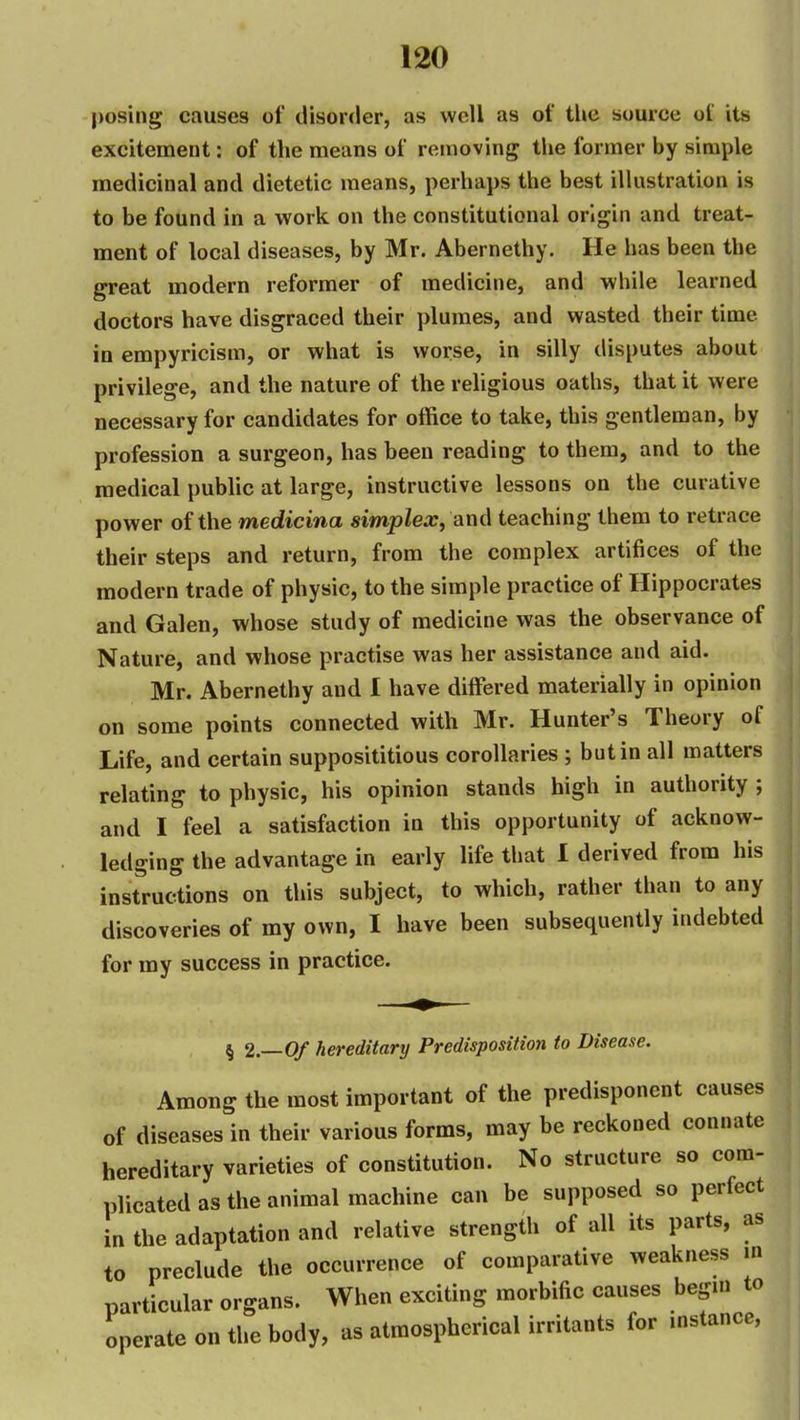 posing causes of disorder, as well as of tlie source of its excitement: of the means of removing the former by simple medicinal and dietetic means, perhaps the best iUustration is to be found in a work on the constitutional origin and treat- ment of local diseases, by Mr. Abernethy. He has been the great modern reformer of medicine, and while learned doctors have disgraced their plumes, and wasted their time in empyricism, or what is worse, in silly disputes about privilege, and the nature of the religious oaths, that it were necessary for candidates for office to taiie, this gentleman, by profession a surgeon, has been reading to them, and to the medical pubhc at large, instructive lessons on the curative power of the medicina simplex^ am\ teaching them to retrace their steps and return, from the complex artifices of the modern trade of physic, to the simple practice of Hippocrates and Galen, whose study of medicine was the observance of Nature, and whose practise was her assistance and aid. Mr. Abernethy and 1 have differed materially in opinion on some points connected with Mr. Hunter's Theory of Life, and certain supposititious corollaries ; but in all matters relating to physic, his opinion stands high in authority ; and I feel a satisfaction in this opportunity of acknow- ledging the advantage in early life that 1 derived from his instructions on this subject, to which, rather than to any discoveries of my own, I have been subsequently indebted for my success in practice. § 2.-0/ hereditary Predisposition to Disease. Among the most important of the predisponent causes of diseases in their various forms, may be reckoned connate hereditary varieties of constitution. No structure so com- plicated as the animal machine can be supposed so perfect in the adaptation and relative strength of all its parts, as to preclude the occurrence of comparative weakness m particular organs. When exciting morbific causes begm to operate on the body, as atmospherical irritants for instance,