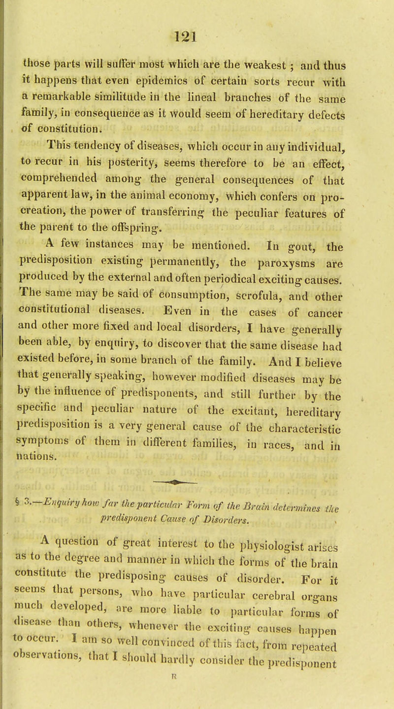 those parts will sulFer most which are the weakest; and thus it happens that even epidemics of certain sorts recur with a remarkable similitude in the lineal branches of the same family, in consequence as it would seem of hereditary defects , of constitution. This tendency of diseases, which occur in any individual, to recur in his posterity, seems therefore to be an effect, ^ comprehended among- the general consequences of that apparent law, in the animal economy, which confers on pro- creation, the power of transferring the peculiar features of the parent to the offspring. A few instances may be mentioned. In gout, the predisposition existing permanently, the paroxysms are produced by the external and often periodical exciting causes. The same may be said of consumption, scrofula, and other constitutional diseases. Even in the eases of cancer and other more fixed and local disorders, I have generally been able, by enquiry, to discover that the same disease had existed before, in some branch of the family. And I believe that generally speaking, however modified diseases may be by the influence of predisponents, and still further by the specific and peculiar nature of the excitant, hereditary predisposition is a very general cause of the characteristic symptoms of them in different families, in races, and in hations. § ^.-Enquiryhow far the particular Form of the Brain determines the predisponent Cause of Disorders. A question of great interest to the physiologist arises as to the degree and manner in which the forms of the brain constitute the predisposing causes of disorder. For it seems that persons, who have particular cerebral organs much developed, are more liable to particular forms of disease than others, whenever the exciting causes happen to occur. I am so well convinced of this fact, from repeated observations, that I should hardly consider the predisponent