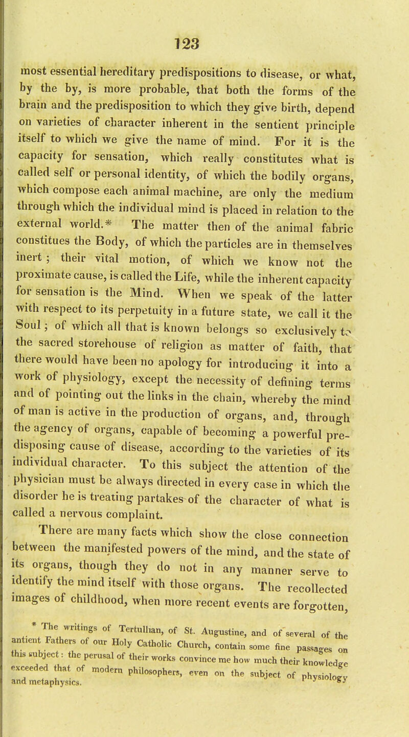 most essential hereditary predispositions to disease, or what, by the by, is more probable, that both the forms of the brain and the predisposition to which they give birth, depend on varieties of character inherent in the sentient principle itself to which we give the name of mind. For it is the capacity for sensation, which really constitutes what is called self or personal identity, of which the bodily organs, which compose each animal machine, are only the medium through which the individual mind is placed in relation to the external world.* The matter then of the animal fabric constitues the Body, of which the particles are in themselves inert ; their vital motion, of which we know not the proximate cause, is called the Life, while the inherent capacity for sensation is the Mind. When we speak of the latter with respect to its perpetuity in a future state, we call it the Soul; of which all that is known belongs so exclusively tv- the sacred storehouse of religion as matter of faith, that there would have been no apology for introducing it into a work of physiology, except the necessity of defining terms and of pointing out the links in the chain, whereby the mind of man is active in the production of organs, and, through the agency of organs, capable of becoming a powerful pre- disposing cause of disease, according to the varieties of its individual character. To this subject the attention of the physician must be always directed in every case in which the disorder he is treating partakes of the character of what is called a nervous complaint. There are many facts which show the close connection between the manifested powers of the mind, and the state of its organs, though they do not in any manner serve to identify the mind itself with those organs. The recollected images of childhood, when more recent events are forgotten, * The writings of Tertulhan, of St. Augustine, and of several of the ant.e„t Fathers of our Holy Catholic Church, contain some fine passages on '^ •^^^''^^ ™^ ^--^ ^-'^^ their knowledge exceeded that of modem philosophers, even on the subject of physiology and metaphysics. '