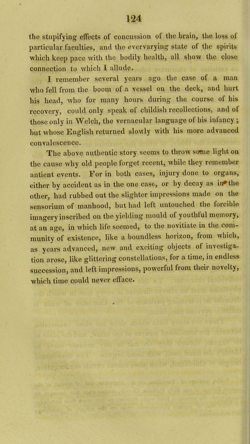 the stupifying- effects of concussion of the brain, the loss of particular faculties, and the evervarying state of the spirits which keep pace with the bodily health, all show the close connection to which I allude. I remenaber several years ago the case of a man who fell from the boom of a vessel on the deck, and hurt his head, who for many hours during- the course of his recovery, could only speak of childish recollections, and of those only in Welch, the vernacular language of his infancy ; but whose English returned slowly with his more advanced convalescence. The above authentic story seems to throw scfme light on the cause why old people forget recent, while they remember antient events. For in both cases, injury done to organs, either by accident as in the one case, or by decay as ii#the other, had rubbed out the slighter impressions made on the sensorium of manhood, but had left untouched the forcible imagery inscribed on the yielding mould of youthful memory, at an age, in which life seemed, to the novitiate in the com- munity of existence, like a boundless horizon, from which, as years advanced, new and exciting objects of investiga- tion arose, like glittering constellations, for a time, in endless succession, and left impressions, powerful from their novelty, which time could never efface.