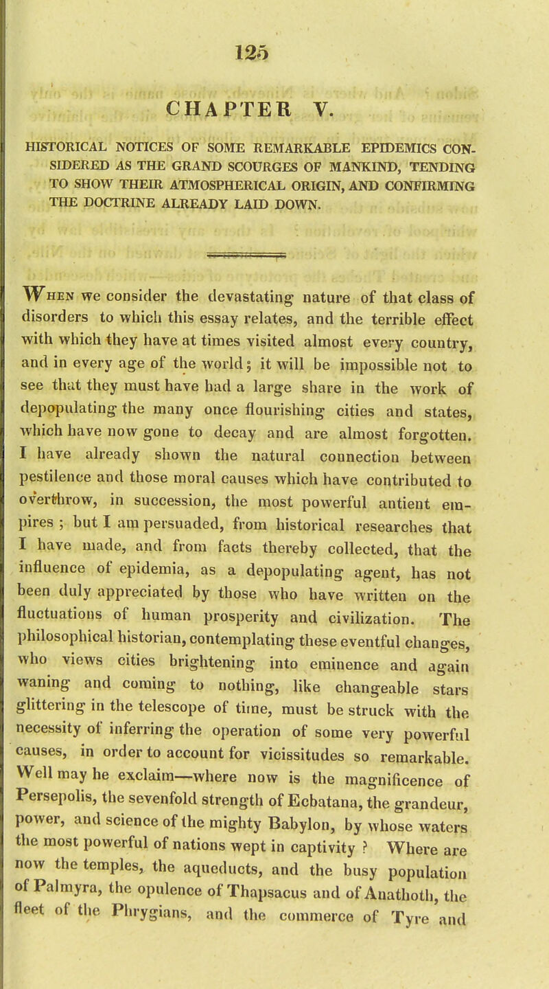 12o CHAPTER V. HISTORICAL NOTICES OF SOME REMARKABLE EPIDEMICS CON- SIDERED AS THE GRAND SCOURGES OF MANKIND, TENDING TO SHOW THEIR ATMOSPHERICAL ORIGIN, AND CONFIRMING THE DOCTRINE ALREADY LAID DOWN. When we consider the devastating nature of that class of disorders to which this essay relates, and the terrible eflfect with which they have at times visited almost every country, and in every age of the world; it will be impossible not to see that they must have had a large share in the work of depopulating the many once flourishing cities and states, which have now gone to decay and are almost forgotten. I have already shown the natural connection between pestilence and those moral causes which have contributed to overthrow, in succession, the most powerful antient em- pires ; but I am persuaded, from historical researches that I have made, and from facts thereby collected, that the influence of epidemia, as a depopulating agent, has not been duly appreciated by those who have written on the fluctuations of human prosperity and civilization. The philosophical historian, contemplating these eventful changes, who views cities brightening into eminence and again waning and coming to nothing, like changeable stars glittering in the telescope of time, must be struck with the necessity of inferring the operation of some very powerful causes, in order to account for vicissitudes so remarkable. Well may he exclaim—where now is the magnificence of Persepolis, the sevenfold strength of Ecbatana, the grandeur, power, and science of the mighty Babylon, by whose waters the most powerful of nations wept in captivity ? Where are now the temples, the aqueducts, and the busy population of Palmyra, the opulence of Thapsacus and of Anathoth, the fleet of the Phrygians, and the commerce of Tyre and