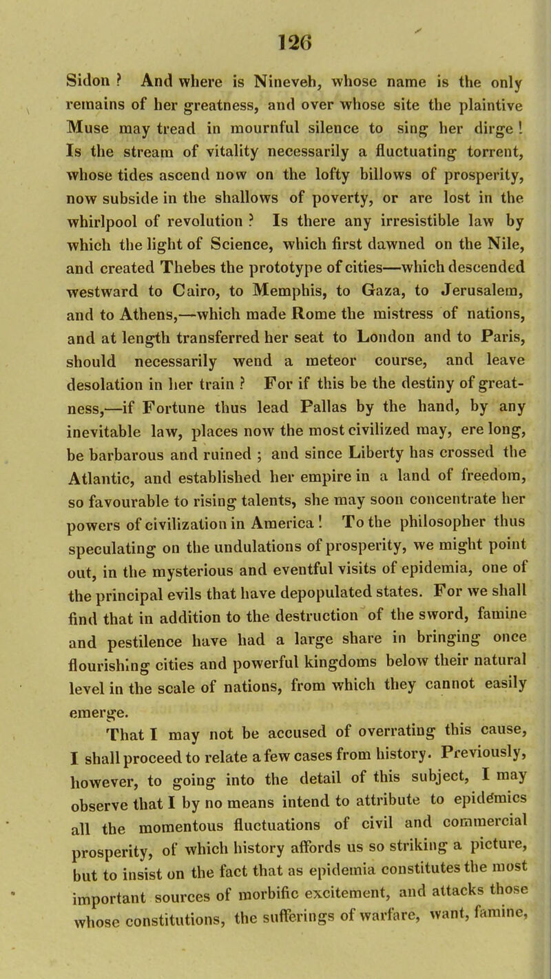Sidon ? And where is Nineveh, whose name is the only remains of her greatness, and over whose site the plaintive Muse may tread in mournful silence to sing her dirge ! Is the stream of vitality necessarily a fluctuating torrent, whose tides ascend now on the lofty billows of prosperity, now subside in the shallows of poverty, or are lost in the whirlpool of revolution ? Is there any irresistible law by which the light of Science, which first dawned on the Nile, and created Thebes the prototype of cities—which descended westward to Cairo, to Memphis, to Gaza, to Jerusalem, and to Athens,—which made Rome the mistress of nations, and at length transferred her seat to London and to Paris, should necessarily wend a meteor course, and leave desolation in her train ? For if this be the destiny of great- ness,—if Fortune thus lead Pallas by the hand, by any inevitable law, places now the most civilized may, ere long, be barbarous and ruined ; and since Liberty has crossed the Atlantic, and established her empire in a land of freedom, so favourable to rising talents, she may soon concentrate her powers of civilization in America! To the philosopher thus speculating on the undulations of prosperity, we might point out, in the mysterious and eventful visits of epidemia, one of the principal evils that have depopulated states. For we shall find that in addition to the destruction of the sword, famine and pestilence have had a large share in bringing once flourishing cities and powerful kingdoms below their natural level in the scale of nations, from which they cannot easily emerge. That I may not be accused of overrating this cause, I shall proceed to relate a few cases from history. Previously, however, to going into the detail of this subject, I may observe that I by no means intend to attribute to epidemics all the momentous fluctuations of civil and commercial prosperity, of which history alfords us so striking a picture, but to insist on the fact that as epidemia constitutes the most important sources of morbific excitement, and attacks those whose constitutions, the sufferings of warfare, want, famine,