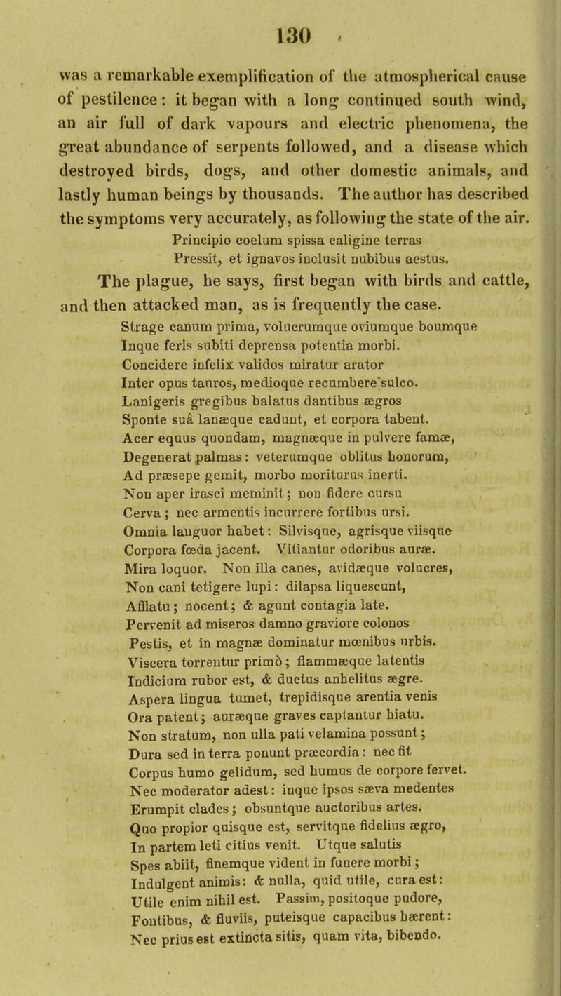 was a remarkable exemplification of the atmospherical cause of pestilence: it began with a long continued south Avind, an air full of dark vapours and electric phenomena, the great abundance of serpents followed, and a disease which destroyed birds, dogs, and other domestic animals, and lastly human beings by thousands. The author has described the symptoms very accurately, as following the state of the air. Principio coelum spissa caligiue terras Pressit, et ignavos inclusit nubibus aestus. The plague, he says, first began with birds and cattle, and then attacked man, as is frequently the case. Strage canum prima, volucrumque oviumque boumque Inque feris subiti deprensa potentia morbi. Concidere infelix validos miratur arator Inter opus tanros, medioque recurabere'sulco. Lanigeris gregibus balatus danlibus eegros Sponte sua laneeque cadunt, et corpora tabent. Acer equus quondam, magnseque in pulvere famae, Degenerat palmas; veterumque oblitus honorum, Ad prsesepe gemit, morbo moriturus inerti. Non aper irasci meminit; non fidere cursu Cerva; nee armentis incurrere forlibus ursi. Omnia languor habet: Silvisque, agrisque viisque Corpora foeda jacent. Viliantur odoribus aurse. Mira loquor. Non ilia canes, avidaeque volucres, Non cani tetigere lupi: dilapsa liquescunt, Afilatu; nocent; & agunt contagia late. Pervenit ad miseros damno graviore colonos Pestis, et in magnee dominatur moenibus urbis. Viscera torreutur prim6; flammaeque latentis Indicium rubor est, & ductus anhelitus segre. Aspera lingua tumet, trepidisque arentia venis Ora patent; aurseque graves captantur hiatu. Non stratum, non uUa pati velamina possunt; Dura sed in terra ponunt praecordia: nec fit Corpus humo gelidum, sed humus de corpora fervet. Nec moderator adest: inque ipsos sseva medentes Erumpit clades; obsuntque auctoribus artes. Quo propior quisque est, servitque fidelius eegro, In partem leti citius venit. Utque salutis Spes abiit, finemque vident in funere morbi; Indulgent animis: <fe nulla, quid utile, curaest: Utile enim nihil est. Passim, positoque pudore, Fontibus, & fiuviis, puteisque capacibus heerent: Nec priusest extincta sitis, quam vita, bibendo.