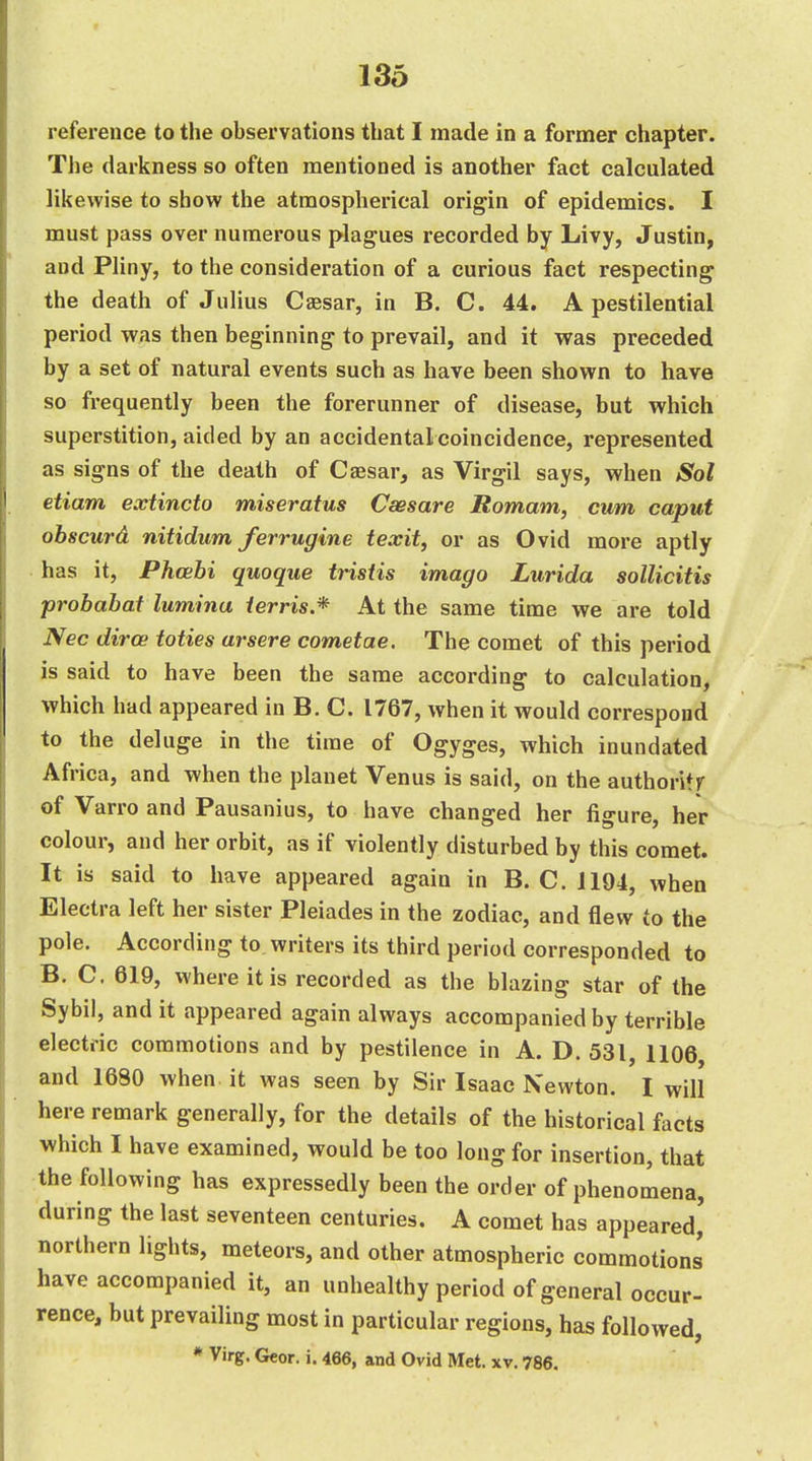 reference to the observations that I made in a former chapter. The darkness so often mentioned is another fact calculated likewise to show the atmospherical origin of epidemics. I must pass over numerous plagues recorded by Livy, Justin, and Pliny, to the consideration of a curious fact respecting the death of Julius Caesar, in B. C. 44. A pestilential period was then beginning to prevail, and it was preceded by a set of natural events such as have been shown to have so frequently been the forerunner of disease, but which superstition, aided by an accidental coincidence, represented as signs of the death of Caesar, as Virgil says, when Sol etiam exiincto miseratus Csesare Romam, cum caput obsciird nitidum ferrugine texit, or as Ovid more aptly has it, Phcebi quoque tristis imago Lurida sollicitis probabat lumhiu ierris.* At the same time we are told Nec diroe toties arsere cometae. The comet of this period is said to have been the same according to calculation, which had appeared in B. C. 1767, when it would correspond to the deluge in the time of Ogyges, which inundated Africa, and when the planet Venus is said, on the authoritf of Varro and Pausanius, to have changed her figure, her colour, and her orbit, as if violently disturbed by this comet. It is said to have appeared again in B.C. 1194, when Electra left her sister Pleiades in the zodiac, and flew to the pole. According to writers its third period corresponded to B. C. 619, where it is recorded as the blazing star of the Sybil, and it appeared again always accompanied by terrible electric commotions and by pestilence in A. D. 531, 1106 and 1680 when it was seen by Sir Isaac Newton. I will here remark generally, for the details of the historical facts which I have examined, would be too long for insertion, that the following has expressedly been the order of phenomena, during the last seventeen centuries. A comet has appeared, northern lights, meteors, and other atmospheric commotions have accompanied it, an unhealthy period of general occur- rence, but prevailing most in particular regions, has followed, * Virg. Geor. i. 466, and Ovid Met. xv. 786.