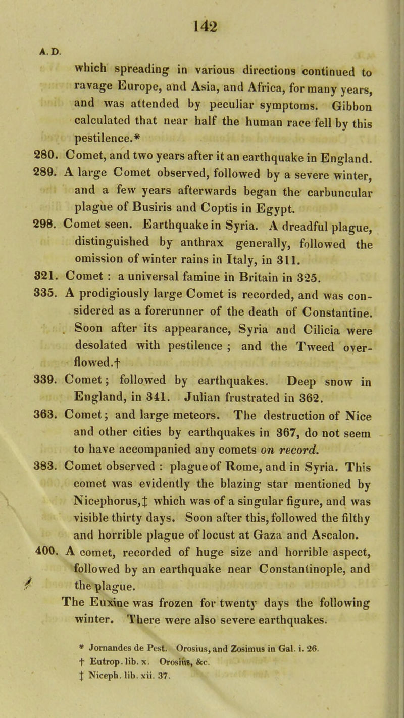 A.D. which spreading in various directions continued to ravage Europe, and Asia, and Africa, for many years, and was attended by peculiar synaptoms. Gibbon calculated that near half the human race fell by this pestilence.* 280. Comet, and two years after it an earthquake in England. 289. A large Comet observed, followed by a severe winter, and a few years afterwards began the carbuncular plague of Busiris and Coptis in Egypt. 298. Comet seen. Earthquake in Syria. A dreadful plague, distinguished by anthrax generally, followed the omission of winter rains in Italy, in 311. 321. Comet : a universal famine in Britain in 325. 335, A prodigiously large Comet is recorded, and was con- sidered as a forerunner of the death of Constantine. . Soon after its appearance, Syria and Cilicia were desolated with pestilence ; and the Tweed over- flowed.f 339. Comet; followed by earthquakes. Deep snow in England, in 341. Julian frustrated in 362, 363i Comet; and large meteors. The destruction of Nice and other cities by earthquakes in 367, do not seem to have accompanied any comets on record. 383, Comet observed : plague of Rome, and in Syria. This comet was evidently the blazing star mentioned by Nicephorus, J which was of a singular figure, and was visible thirty days. Soon after this, followed the filthy and horrible plague of locust at Gaza and Ascalon. 400. A comet, recorded of huge size and horrible aspect, followed by an earthquake near Constantinople, and / the plague. The Euxioe was frozen for twenty days the following winter. There were also severe earthquakes. * Jornandes de Pest. Orosius, and Zosimus in Gal. i. 26. t Eutrop.lib. X. OrosiuB, &c. { Niceph. lib. xii. 37.