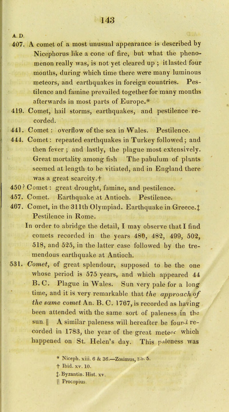 A. D. 407. A comet of a most unusual appearance is described by Nicephorus like a cone of fire, but what the pheno- menon really was, is not yet cleared up ; it lasted four months, during which time there were many luminous meteors, and earthquakes in foreign countries. Pes- tilence and famine prevailed together for many months afterwards in most parts of Europe.* 419. Comet, hail storms, earthquakes, and pestilence re- corded. 441. Comet: overflow of the sea in Wales. Pestilence. 444. Comet: repeated earthquakes in Turkey followed; and then fever ; and lastly, the plague most extensively. Great mortality among fish The pabulum of plants seemed at length to be vitiated, and in England there was a great scarcity.f 450 ? Comet: great drought, famine, and pestilence. 457. Comet. Earthquake at Antioch. Pestilence. 467. Comet, in the 311th Olympiad. Earthquake in Greece.^ Pestilence in Rome. In order to abridge the detail, I may observe that I find comets recorded in the years 480, 482, 499, 502, 518, and 525, in the latter case followed by the tre- mendous earthquake at Antioch. 531. Comef, of great splendour, supposed to be the one whose period is 575 years, and which appeared 44 B. C. Plague in Wales. Sun very pale for a long time, and it is very remarkable that the approach of the same comet An. B. C. 1767, is recorded as having been attended with the same sort of paleness in the sun. II A similar paleness will hereafter be fouiri re- corded in 1783, the year of the great meteoc which happened on St. Helen's day. This paleness was * Niccph. xiii. 6 & 36.—Zosimus, H''- t Ibid. XV. 10. t-Byzantin.Hist. xv. II Procopius.