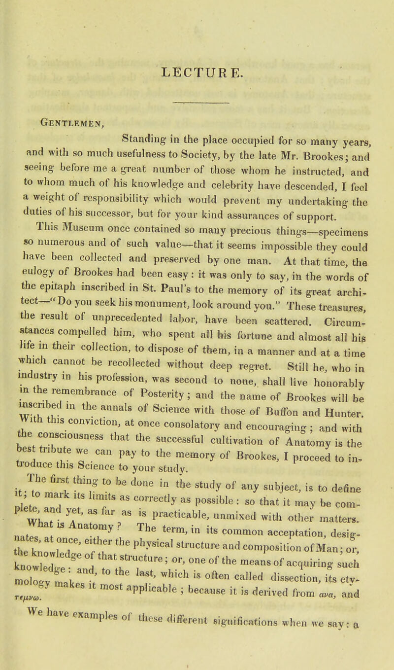 LECTURE. Gentlemen, Standing in the place occupied for so many years, and with so much usefulness to Society, by the late Mr. Brookes; and seeing; before me a great number of those whom he instructed, and to whom much of his knowledge and celebrity have descended, I feel a weight of responsibility which would prevent my undertaking the duties of his successor, but for your kind assurances of support. This Museum once contained so many precious things—specimens so numerous and of such value—that it seems impossible they could have been collected and preserved by one man. At that time, the eulogy of Brookes had been easy: it was only to say, in the words of the epitaph inscribed in St. Paul's to the memory of its great archi- tect—Do you seek his monument, look around you. These treasures, the result of unprecedented labor, have been scattered. Circum- stances compelled him, who spent all his fortune and almost all his life in their collection, to dispose of them, in a manner and at a time which cannot be recollected without deep regret. Still he, who in industry in his profession, was second to none, shall live honorably » the remembrance of Posterity; and the name of Brookes will be rnscnbed in the annals of Science with those of Buffon and Hunter. With this conviction, at once consolatory and encouraging ; and with the conscousness that the successful cultivation of Anatomy is the best tribute we can pay to the memory of Brookes, I proceed to in- troduce this Science to your study. if^m^ W t0 be d°ne  StlU'y °f ^ 8U^> is to **ne , to mark its l.mits as correctly as possible : so that it may be com- WhT ^  Vs ^ PraCticab,e' «■*■« with other matters. natTs a « u ^ ^ * itS C°mm°n acceptation, desig- nates, at once, e.ther the physical structure and composition of Man • or 1that rructure; or>one of the ~ °f -q-ing sue,; Zol, ^, ; t0 M Which iS 0fte Cdled its etv- It f lt m°St aPpHcab,e ' b« * - d-ived from ava, and We have examples of these different significations when we say: a I