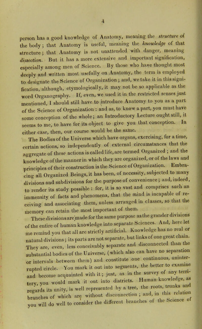 person has a good knowledge of Anatomy, meaning the structure of the body; that Anatomy is useful, meaning the knowledge of that structure; that Anatomy is not unattended with danger, meaning dissection. But it has a more extensive and important signification, especially among men of Science. By those who have thought most deeply and written most usefully on Anatomy, the term is employed to designate the Science of Organization ; and, we take it in this signi- fication, although, etymologically, it may not be so applicable as the word Organography. If, even, we used it in the restricted senses just mentioned, I should still have to introduce Anatomy to you as a part of the Science of Organization : and as, to know a part, you must have some conception of the whole; an Introductory Lecture ought still, it seems to me, to have for its object to give you that conception. In either case, then, our course would be the same. The Bodies of the Universe which have organs, exercising, for a time, certain actions, so independently of external circumstances that the aggregate of these actions is called life, are termed Organized ; and the knowledge of the manner in which they are organized, or of the laws and principles of their construction is the Science of Organization. Embra- cing all Organized Beings, it has been, of necessity, subjected to many divisions and subdivisions for the purpose of convenience; and, indeed, to render its study possible : for, it is so vast and comprises such an immensity of facts and phenomena, that the mind is incapable of re- ceiving and associating them, unless arranged m classes, so that the memory can retain the most important of them. These divisions are made for the same purpose as the grander divisions of the entire of human knowledge into separate Sciences. And, here let me remind you that all are strictly artificial. Knowledge has no real or natural divisions; its parts are not separate, but links of one great chain. They are, even, less conceivably separate and disconnected than the substantial bodies of the Universe, (which also can have no separation or intervals between them) and constitute one continuous, uninter- rupted circle. You mark it out into segments, the better to examine and become acquainted with it; just, as in the survey of any terri- tory you would mark it out into districts. Human knowledge, as regards its unity, is well represented by a tree, the roots trunks and branches of which are without disconnection ; and in this relation you will do well to consider the different branches of the Sc.ence of