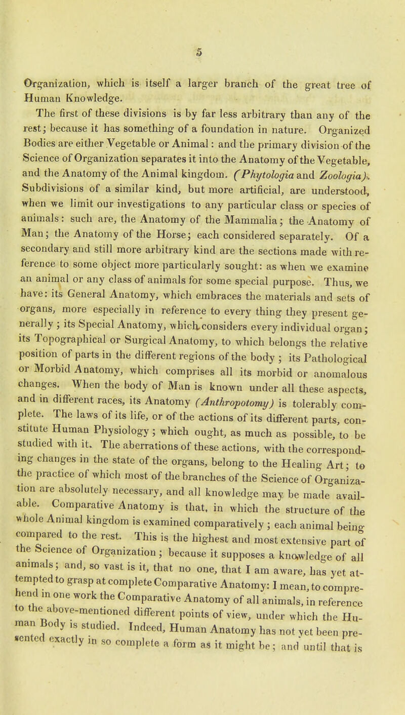 s Organization, which is itself a larger branch of the great tree of Human Knowledge. The first of these divisions is by far less arbitrary than any of the rest; because it has something of a foundation in nature. Organized Bodies are either Vegetable or Animal: and the primary division of the Science of Organization separates it into the Anatomy of the Vegetable, and the Anatomy of the Animal kingdom. (Phytologia and Zoologia)>. Subdivisions of a similar kind, but more artificial, are understood, when we limit our investigations to any particular class or species of animals : such are, the Anatomy of the Mammalia; the Anatomy of Man; the Anatomy of the Horse; each considered separately. Of a secondary and still more arbitrary kind are the sections made with re- ference to some object more particularly sought: as when we examine an animal or any class of animals for some special purpose. Thus, we have: its General Anatomy, which embraces the materials and sets of organs, more especially in reference to every thing they present ge- nerally ; its Special Anatomy, which.considers every individual organ; its Topographical or Surgical Anatomy, to which belongs the relative position of parts in the different regions of the body ; its Pathological or Morbid Anatomy, which comprises all its morbid or anomalous changes. When the body of Man is known under all these aspects, and in different races, its Anatomy (Anthropotomy) is tolerably com- plete. The laws of its life, or of the actions of its different parts, con- stitute Human Physiology; which ought, as much as possible, to be studied with it. The aberrations of these actions, with the correspond- ing changes in the state of the organs, belong to the Healing Art; to the practice of which most of the branches of the Science of Organiza- tion are absolutely necessary, and all knowledge may be made avail- able. Comparative Anatomy is that, in which the structure of the whole Animal kingdom is examined comparatively ; each animal beino- compared to the rest. This is the highest and most extensive part of the Science of Organization ; because it supposes a knowledge of all animals; and, so vast is it, that no one, that I am aware, has yet at- tempted to grasp at complete Comparative Anatomy: I mean, to compre- hend in one work the Comparative Anatomy of all animals, in reference to the above-mentioned different points of view, under which the Hu- man Body ,s studied. Indeed, Human Anatomy has not vet been pre- sented exactly i„ so comp]ete R form „ ft ^ bc. ^ ^ J