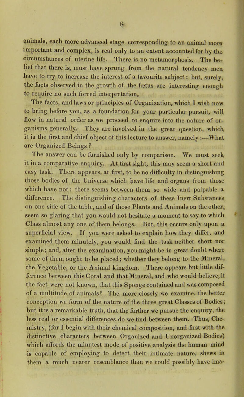 animals, each more advanced stage corresponding to an animal more important and complex, is real only to an extent accounted for by the circumstances of uterine life. There is no metamorphosis. The be- lie! that there is, must have sprung from the natural tendency men have to try to increase the interest of a favourite subject: but, surely, the facts observed in the growth of the foetus are interesting enough to require no such forced interpretation, The facts, and laws or principles of Organization, which I wish now to bring before you, as a foundation for your particular pursuit, will flow in natural order as we proceed to enquire, iuto the nature of or- ganisms generally. They are involved in the great question, which it is the first and chief object of this lecture to answer, namely :—What are Organized Beings ? The answer can be furnished only by comparison. We must seek it in a comparative enquiry. At first sight, this may seem a short and easy task. There appears, at first, to be no difficulty in distinguishing those bodies of the Universe which have life and organs from those which have not: there seems between them so wide and palpable a difference. The distinguishing characters of these Inert Substances on one side of the table, and of those Plants and Animals on the other, seem so glaring that you would not hesitate a moment to say to which Class almost any one of them belongs. But, this occurs only upon a superficial view. If you were asked to explain how they differ, and examined them minutely, you would find the task neither short nor simple; and, after the examination, you might be in great doubt where some of them ought to be placed; whether they belong to the Mineral, the Vegetable, or the Animal kingdom. There appears but little dif- ference between this Coral and that Mineral, and who would believe, if the fact were not known, that this Sponge contained and was composed of a multitude of animals? The more closely we examine, the better conception we form of the nature of the three great Classes of Bodies; but it is a remarkable truth, that the farther we pursue the enquiry, the less real or essential differences do we find between them. Thus, Che- mistry, (for I begin with their chemical composition, and first with the distinctive characters between Organized and Unorganized Bodies) which affords the minutest mode of positive analysis the human mind is capable of employing to detect their intimate nature, shews in them a much nearer resemblance than we could possibly have ima-