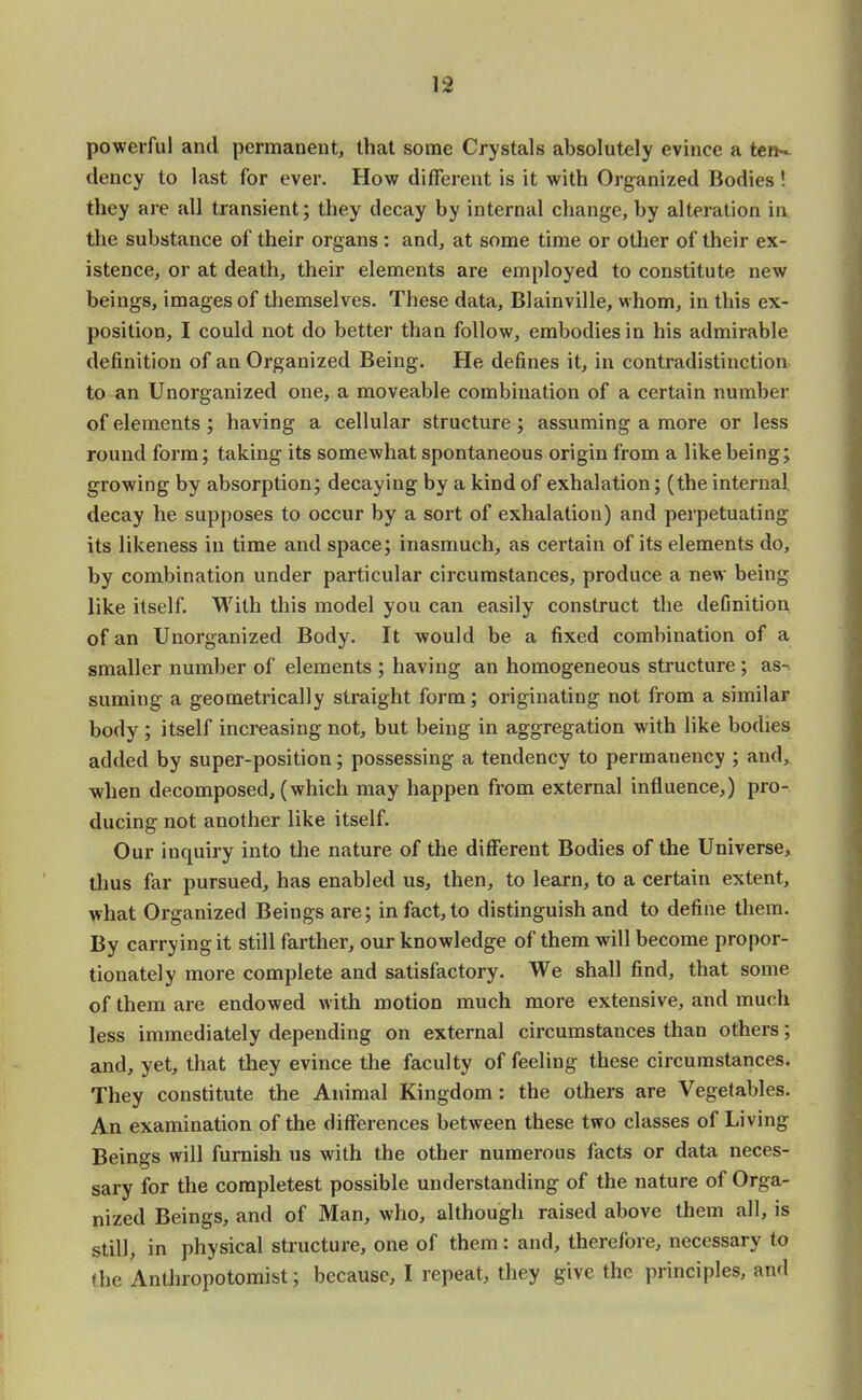 powerful and permanent, that some Crystals absolutely evince a ten- dency to last for ever. How different is it with Organized Bodies ! they are all transient; they decay by internal change, by alteration in the substance of their organs : and, at some time or other of their ex- istence, or at death, their elements are employed to constitute new beings, images of themselves. These data, Blainville, whom, in this ex- position, I could not do better than follow, embodies in his admirable definition of an Organized Being. He defines it, in contradistinction to an Unorganized one, a moveable combination of a certain number of elements; having a cellular structure; assuming a more or less round form; taking its somewhat spontaneous origin from a like being; growing by absorption; decaying by a kind of exhalation; (the internal decay he supposes to occur by a sort of exhalation) and perpetuating its likeness in time and space; inasmuch, as certain of its elements do, by combination under particular circumstances, produce a new being like itself. With this model you can easily construct the definition of an Unorganized Body. It would be a fixed combination of a smaller number of elements ; having an homogeneous structure ; as^ suming a geometrically straight form; originating not from a similar body ; itself increasing not, but being in aggregation with like bodies added by super-position; possessing a tendency to permanency ; and, when decomposed, (which may happen from external influence,) pro- ducing not another like itself. Our inquiry into the nature of the different Bodies of the Universe, thus far pursued, has enabled us, then, to learn, to a certain extent, what Organized Beings are; in fact, to distinguish and to define them. By carrying it still farther, our knowledge of them will become propor- tionately more complete and satisfactory. We shall find, that some of them are endowed with motion much more extensive, and much less immediately depending on external circumstances than others; and, yet, that they evince the faculty of feeling these circumstances. They constitute the Animal Kingdom: the others are Vegetables. An examination of the differences between these two classes of Living Beings will furnish us with the other numerous facts or data neces- sary for the completest possible understanding of the nature of Orga- nized Beings, and of Man, who, although raised above them all, is still, in physical structure, one of them: and, therefore, necessary to (he Anthropotomist; because, I repeat, they give the principles, and