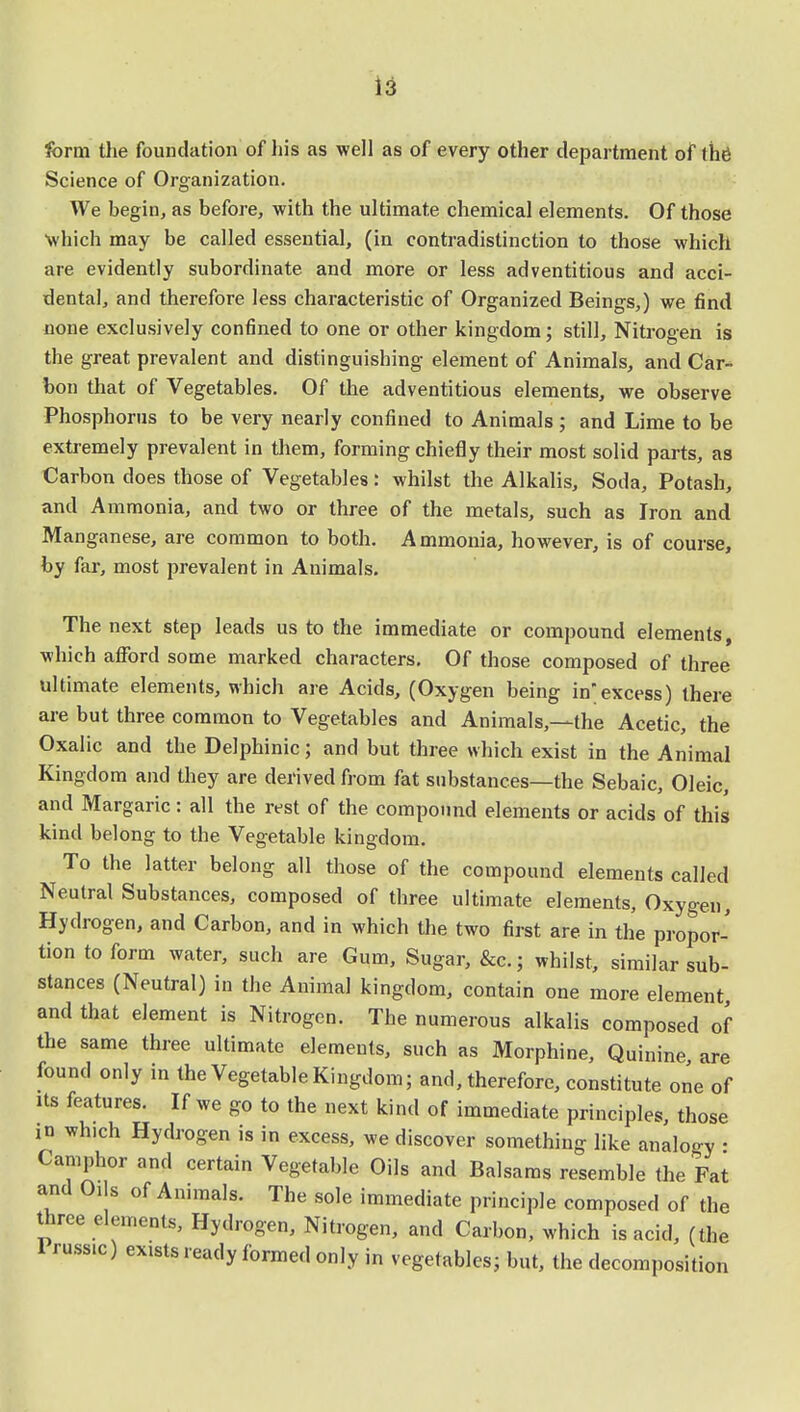 form the foundation of his as well as of every other department of the Science of Organization. We begin, as before, with the ultimate chemical elements. Of those Which may be called essential, (in contradistinction to those which are evidently subordinate and more or less adventitious and acci- dental, and therefore less characteristic of Organized Beings,) we find none exclusively confined to one or other kingdom; still, Nitrogen is the great prevalent and distinguishing element of Animals, and Car- bon that of Vegetables. Of the adventitious elements, we observe Phosphorus to be very nearly confined to Animals ; and Lime to be extremely prevalent in them, forming chiefly their most solid parts, as Carbon does those of Vegetables: whilst the Alkalis, Soda, Potash, and Ammonia, and two or three of the metals, such as Iron and Manganese, are common to both. Ammonia, however, is of course, by far, most prevalent in Animals. The next step leads us to the immediate or compound elements, which afford some marked characters. Of those composed of three ultimate elements, which are Acids, (Oxygen being inexcess) there are but three common to Vegetables and Animals,—the Acetic, the Oxalic and the Delphinic; and but three which exist in the Animal Kingdom and they are derived from fat substances—the Sebaic, Oleic, and Margaric: all the rest of the compound elements or acids of this kind belong to the Vegetable kingdom. To the latter belong all those of the compound elements called Neutral Substances, composed of three ultimate elements, Oxygen, Hydrogen, and Carbon, and in which the two first are. in the propor- tion to form water, such are Gum, Sugar, &c.; whilst, similar sub- stances (Neutral) in the Animal kingdom, contain one more element, and that element is Nitrogen. The numerous alkalis composed of the same three ultimate elements, such as Morphine, Quinine are found only in the Vegetable Kingdom; and, therefore, constitute one of its features. If we go to the next kind of immediate principles, those in which Hydrogen is in excess, we discover something like analogy • Camphor and certain Vegetable Oils and Balsams resemble the Fat and Oils of Animals. The sole immediate principle composed of the three elements, Hydrogen, Nitrogen, and Carbon, which is acid, (the Pru».c) exists ready formed only in vegetables; but, the decomposition