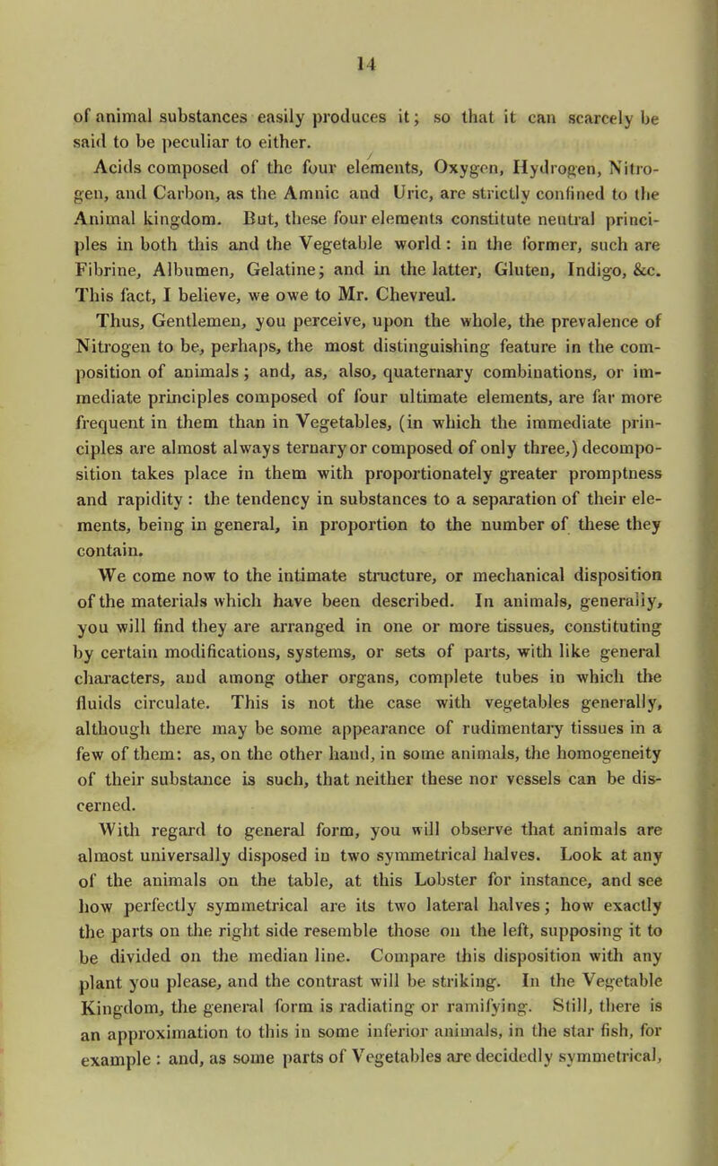 of animal substances easily produces it; so that it can scarcely be said to be peculiar to either. Acids composed of the four elements, Oxygen, Hydrogen, Nitro- gen, and Carbon, as the Amnic and Uric, are strictly confined to the Animal kingdom. But, these four elements constitute neutral princi- ples in both this and the Vegetable world: in the former, such are Fibrine, Albumen, Gelatine; and in the latter, Gluten, Indigo, &c. This fact, I believe, we owe to Mr. Chevreul. Thus, Gentlemen, you perceive, upon the whole, the prevalence of Nitrogen to be, perhaps, the most distinguishing feature in the com- position of animals; and, as, also, quaternary combinations, or im- mediate principles composed of four ultimate elements, are far more frequent in them than in Vegetables, (in which the immediate prin- ciples are almost always ternary or composed of only three,) decompo- sition takes place in them with proportionately greater promptness and rapidity : the tendency in substances to a separation of their ele- ments, being in general, in proportion to the number of these they contain. We come now to the intimate structure, or mechanical disposition of the materials which have been described. In animals, generaiiy, you will find they are arranged in one or more tissues, constituting by certain modifications, systems, or sets of parts, with like general characters, and among other organs, complete tubes in which the fluids circulate. This is not the case with vegetables generally, although there may be some appearance of rudimentary tissues in a few of them: as, on the other hand, in some animals, the homogeneity of their substance is such, that neither these nor vessels can be dis- cerned. With regard to general form, you will observe that animals are almost universally disposed in two symmetrical halves. Look at any of the animals on the table, at this Lobster for instance, and see how perfectly symmetrical are its two lateral halves; how exactly the parts on the right side resemble those on the left, supposing it to be divided on the median line. Compare this disposition with any plant you please, and the contrast will be striking. In the Vegetable Kingdom, the general form is radiating or ramifying. Still, there is an approximation to this in some inferior animals, in the star fish, for example : and, as some parts of Vegetables arc decidedly symmetrical,