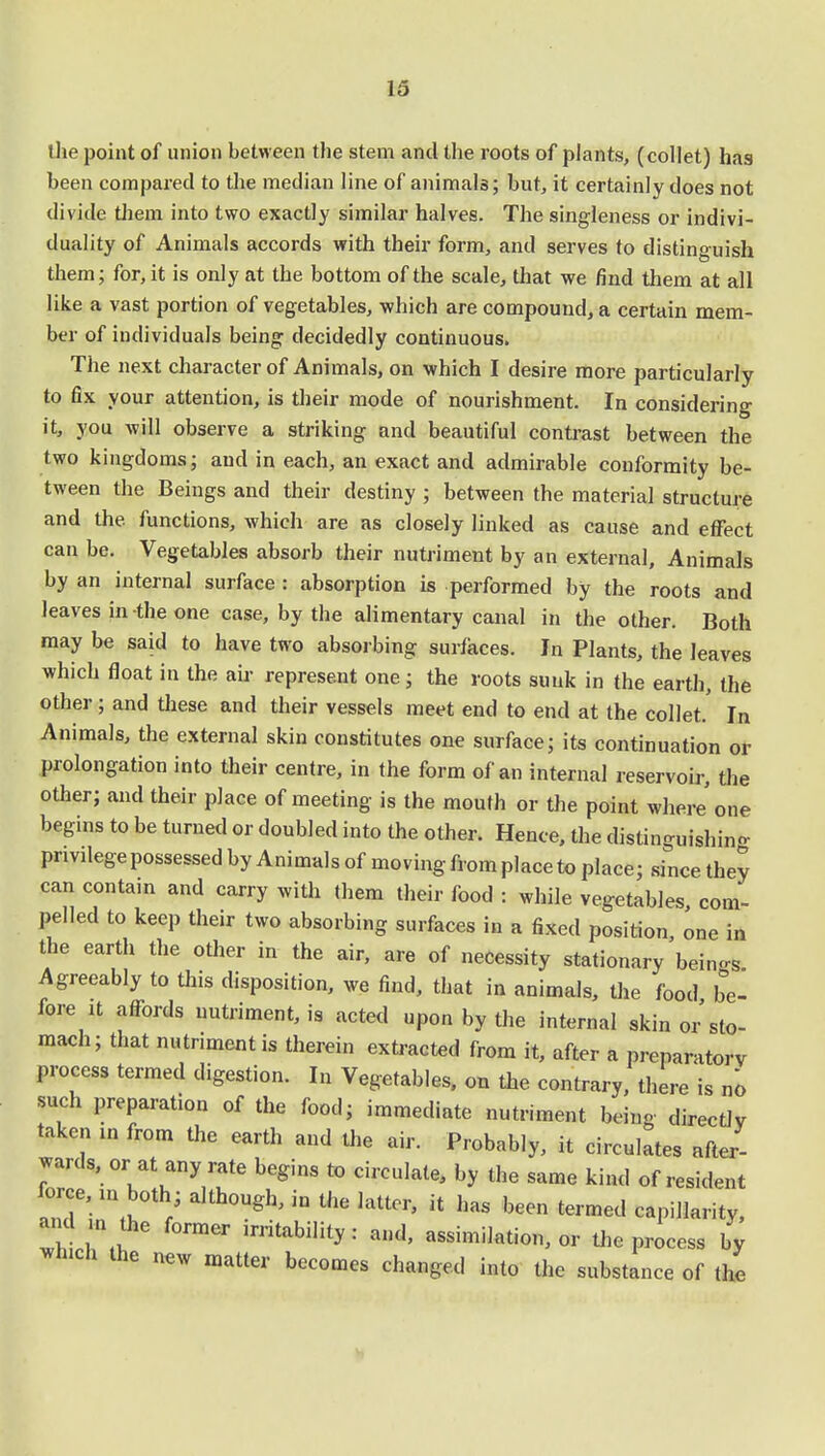 the point of union between the stem and the roots of plants, (collet) has been compared to the median line of animals; but, it certainly does not divide them into two exactly similar halves. The singleness or indivi- duality of Animals accords with their form, and serves to distinguish them; for, it is only at the bottom of the scale, that we find them at all like a vast portion of vegetables, which are compound, a certain mem- ber of individuals being decidedly continuous. The next character of Animals, on which I desire more particularly to fix your attention, is their mode of nourishment. In considering it, you will observe a striking and beautiful contrast between the two kingdoms; and in each, an exact and admirable conformity be- tween the Beings and their destiny ; between the material structure and the functions, which are as closely linked as cause and effect can be. Vegetables absorb their nutriment by an external, Animals by an internal surface : absorption is performed by the roots and leaves in the one case, by the alimentary canal in the other. Both may be said to have two absorbing surfaces. In Plants, the leaves which float in the air represent one; the roots sunk in the earth, the other ; and these and their vessels meet end to end at the collet. In Animals, the external skin constitutes one surface; its continuation or prolongation into their centre, in the form of an internal reservoir, the other; and their place of meeting is the mouth or the point where'one begins to be turned or doubled into the other. Hence, the distinguishing privilege possessed by Animals of moving from place to place; since they can contain and carry with them their food : while vegetables com- pelled to keep their two absorbing surfaces in a fixed position one in the earth the other in the air, are of necessity stationary beings. Agreeably to this disposition, we find, that in animals, the food be- fore it affords nutriment, is acted upon by the internal skin or sto- mach; that nutriment is therein extracted from it, after a preparatory process termed digestion. In Vegetables, on the contrary, there is no such preparation of the food; immediate nutriment being directly taken in from the earth and the air. Probably, it circulates after- wards, or at any rate begins to circulate, by the same kind of resident force, in both; although, in the latter, it has been termed capillarity, and ,„ the former irritability: and, assimilation, or the process by ^nich the new maUer becomes changed .nto substa^e ^ ^