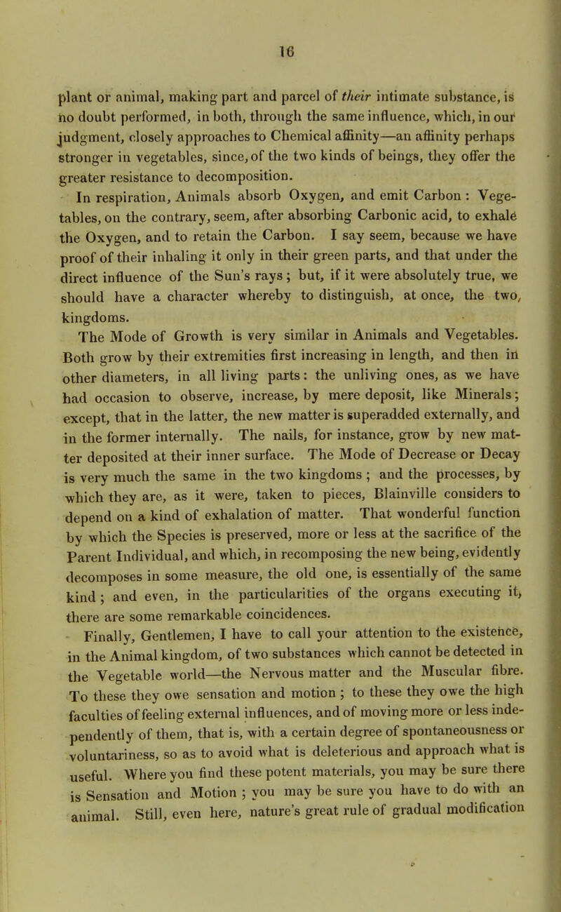 plant or animal, making part and parcel of their intimate substance, is ho doubt performed, in both, through the same influence, which, in our judgment, closely approaches to Chemical affinity—an affinity perhaps stronger in vegetables, since, of the two kinds of beings, they offer the greater resistance to decomposition. In respiration, Animals absorb Oxygen, and emit Carbon : Vege- tables, on the contrary, seem, after absorbing Carbonic acid, to exhale the Oxygen, and to retain the Carbon. I say seem, because we have proof of their inhaling it only in their green parts, and that under the direct influence of the Sun's rays ; but, if it were absolutely true, we should have a character whereby to distinguish, at once, the two, kingdoms. The Mode of Growth is very similar in Animals and Vegetables. Both grow by their extremities first increasing in length, and then in other diameters, in all living parts: the unliving ones, as we have had occasion to observe, increase, by mere deposit, like Minerals; except, that in the latter, the new matter is superadded externally, and in the former internally. The nails, for instance, grow by new mat- ter deposited at their inner surface. The Mode of Decrease or Decay is very much the same in the two kingdoms ; and the processes, by which they are, as it were, taken to pieces, Blainville considers to depend on a kind of exhalation of matter. That wonderful function by which the Species is preserved, more or less at the sacrifice of the Parent Individual, and which, in recomposing the new being, evidently decomposes in some measure, the old one, is essentially of the same kind; and even, in the particularities of the organs executing it, there are some remarkable coincidences. Finally, Gentlemen, I have to call your attention to the existence, in the Animal kingdom, of two substances which cannot be detected in the Vegetable world—the Nervous matter and the Muscular fibre. To these they owe sensation and motion ; to these they owe the high faculties of feeling external influences, and of moving more or less inde- pendently of them, that is, with a certain degree of spontaneousness or voluntariness, so as to avoid what is deleterious and approach what is useful. Where you find these potent materials, you may be sure there is Sensation and Motion ; you may be sure you have to do with an animal. Still, even here, natures great rule of gradual modification