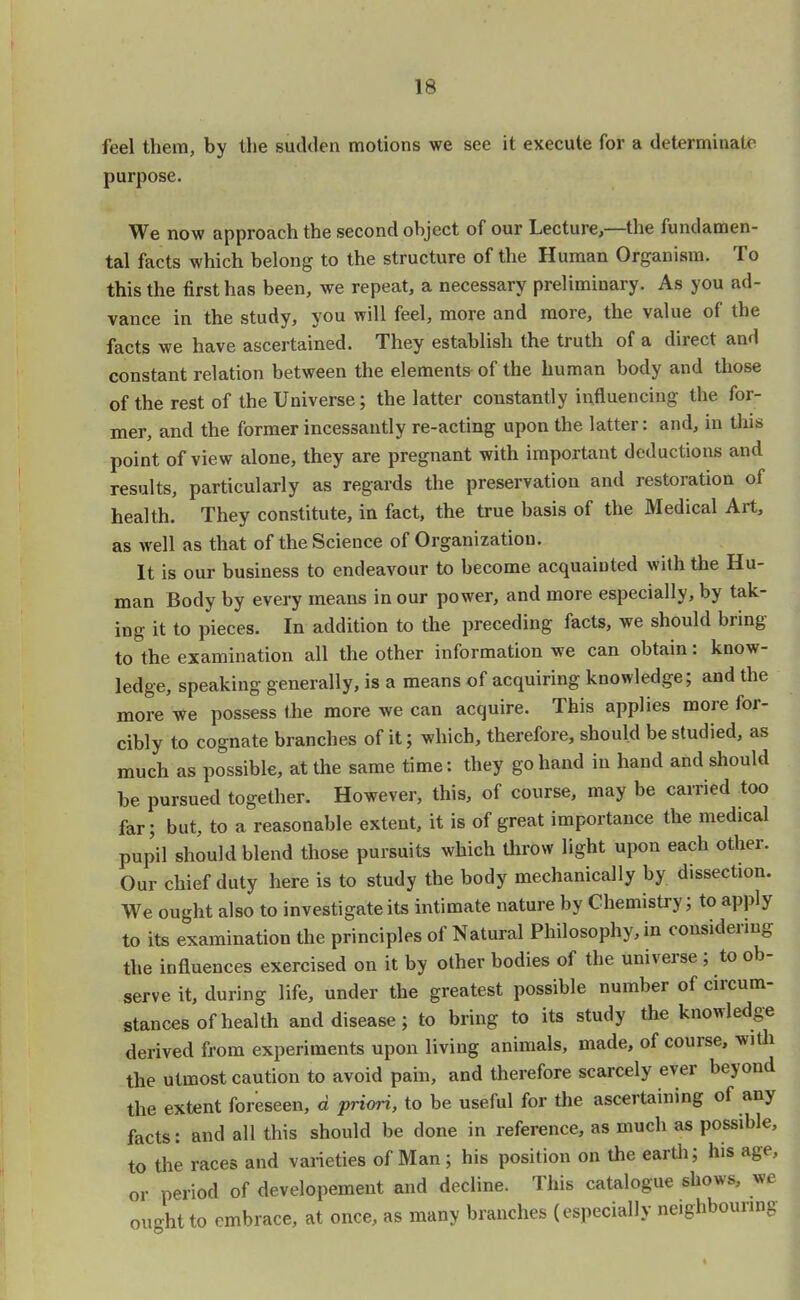 feel them, by the sudden motions we see it execute for a determinate purpose. We now approach the second object of our Lecture,—the fundamen- tal facts which belong to the structure of the Human Organism. To this the first has been, we repeat, a necessary preliminary. As you ad- vance in the study, you will feel, more and more, the value of the facts we have ascertained. They establish the truth of a direct and constant relation between the elements of the human body and those of the rest of the Universe; the latter constantly influencing the for- mer, and the former incessantly re-acting upon the latter: and, in this point of view alone, they are pregnant with important deductions and results, particularly as regards the preservation and restoration of health. They constitute, in fact, the true basis of the Medical Art, as well as that of the Science of Organization. It is our business to endeavour to become acquainted with the Hu- man Body by every means in our power, and more especially, by tak- ing it to pieces. In addition to the preceding facts, we should bring- to the examination all the other information we can obtain: know- ledge, speaking generally, is a means of acquiring knowledge; and the more we possess the more we can acquire. This applies more for- cibly to cognate branches of it; which, therefore, should be studied, as much as possible, at the same time: they go hand in hand and should be pursued together. However, this, of course, may be carried too far; but, to a reasonable extent, it is of great importance the medical pupil should blend those pursuits which throw light upon each other. Our chief duty here is to study the body mechanically by dissection. We ought also to investigate its intimate nature by Chemistry; to apply to its examination the principles of Natural Philosophy, in considering the influences exercised on it by other bodies of the universe ; to ob- serve it, during life, under the greatest possible number of circum- stances of health and disease; to bring to its study the knowledge derived from experiments upon living animals, made, of course, with the utmost caution to avoid pain, and therefore scarcely ever beyond the extent foreseen, d priori, to be useful for the ascertaining of any facts: and all this should be done in reference, as much as possible, to the races and varieties of Man; his position on the earth; his age. or period of developement and decline. This catalogue shows, we ought to embrace, at once, as many branches (especially neighbouring