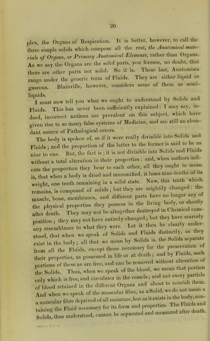 plex, the Organs of Respiration. It is better, however, to call the three simple solids which compose all the rest, the Anatomical mate- rials of Organs, or Primary Anatomical Elements, rather than Organs. As we say the Organs are the solid parts, you foresee, no doubt, that there are other parts not solid. So it is. These last, Anatomists range under the generic term of Fluids. They are either liquid or gaseous. Blainville, however, considers some of them as semi- liquids. . , I must now tell you what we ought to understand by Solids and Fluids. This has never been sufficiently explained: I may say, in- deed incorrect notions are prevalent on this subject, which have given rise to so many false systems of Medicine, and are still an abun- dant source of Pathological errors. The body is spoken of, as if it were really divisible into Solids and Fluids ; ana the proportion of the latter to the former is said to be as nine to one. But, the fact is ; it is not divisible into Solids and Fluids without a total alteration in their properties : and, when authors indi- cate the proportion they bear to each other, all they ought to mean is that when a body is dried and mummified, it loses nine-tenths of its weight, one tenth remaining in a solid state. Now, this tenth which remains, is composed of solids; but they are mightily changed: the muscle, bone, membranes, and different parts have no longer any of the physical properties they possess in the living body, or shortly after death. They may not be altogether destroyed in Chemical com- position ; they may not have entirely changed; but they have scarcely any resemblance to what they were. Let it then be clearly under- tood, that when we speak of Solids and Fluids distinctly, as they exist in the body; all that we mean by Solids is, the Solids separate from all the Fluids, except those necessary for the F^°^f their properties, as possessed in life or at death; and by Fluids such portions of these as are free, and can be removed without a teration of the Solids. Thus, when we speak of the blood, we mean that portion only which is free, and circulates in the vessels; and not every particle of blood retained in the different Organs and about to nourish them. And when we speak of the muscular fibre, as a Solid, we do not mean a tainin* the Fluid necessary for its form and properties. The Fluids and Sthus understood, cannot be separated and measured after death.