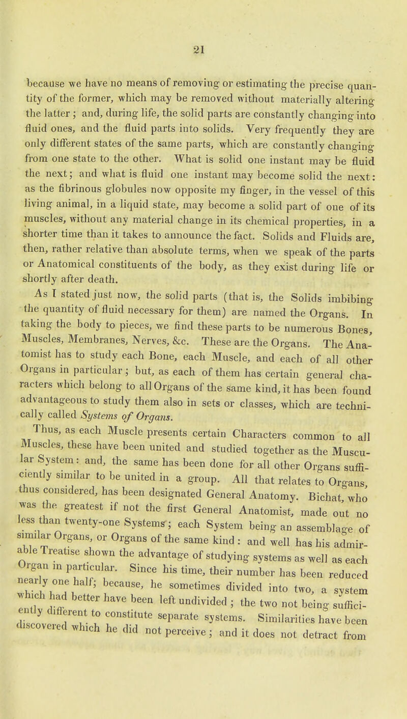 because we have no means of removing or estimating the precise quan- tity of the former, which may be removed without materially altering the latter; and, during life, the solid parts are constantly changing into fluid ones, and the fluid parts into solids. Very frequently they are only different states of the same parts, which are constantly changing from one state to the other. What is solid one instant may be fluid the next; and what is fluid one instant may become solid the next: as the fibrinous globules now opposite my finger, in the vessel of this living animal, in a liquid state, may become a solid part of one of its muscles, without any material change in its chemical properties, in a shorter time than it takes to announce the fact. Solids and Fluids are, then, rather relative than absolute terms, when we speak of the parts or Anatomical constituents of the body, as they exist during life or shortly after death. As I stated just now, the solid parts (that is, the Solids imbibing the quantity of fluid necessary for them) are named the Organs. In taking the body to pieces, we find these parts to be numerous Bones, Muscles, Membranes, Nerves, &c. These are the Organs. The Ana- tomist has to study each Bone, each Muscle, and each of all other Organs in particular ; but, as each of them has certain general cha- racters which belong to all Organs of the same kind, it has been found advantageous to study them also in sets or classes, which are techni- cally called Systeins of Organs. Thus, as each Muscle presents certain Characters common to all Muscles, these have been united and studied together as the Muscu- lar System: and, the same has been done for all other Organs suffi- ciently similar to be united in a group. All that relates to Or-ans thus considered, has been designated General Anatomy. Bichat who *as the greatest if not the first General Anatomist, made out no less than twenty-one System,; each System being an assemblage of similar Organs or Organs of the same kind : and well has his admir- able Treatise shown the advantage of studying systems as well as each Organ in particular. Since his time, their number has been reduced near y one half; because, he sometimes divided into two, a system afld bGtter W be- * -divided ; the two not bdng sufficT ently different to constitute separate systems. Similarities have been ^covered which he did not perceive; and it does not detract from