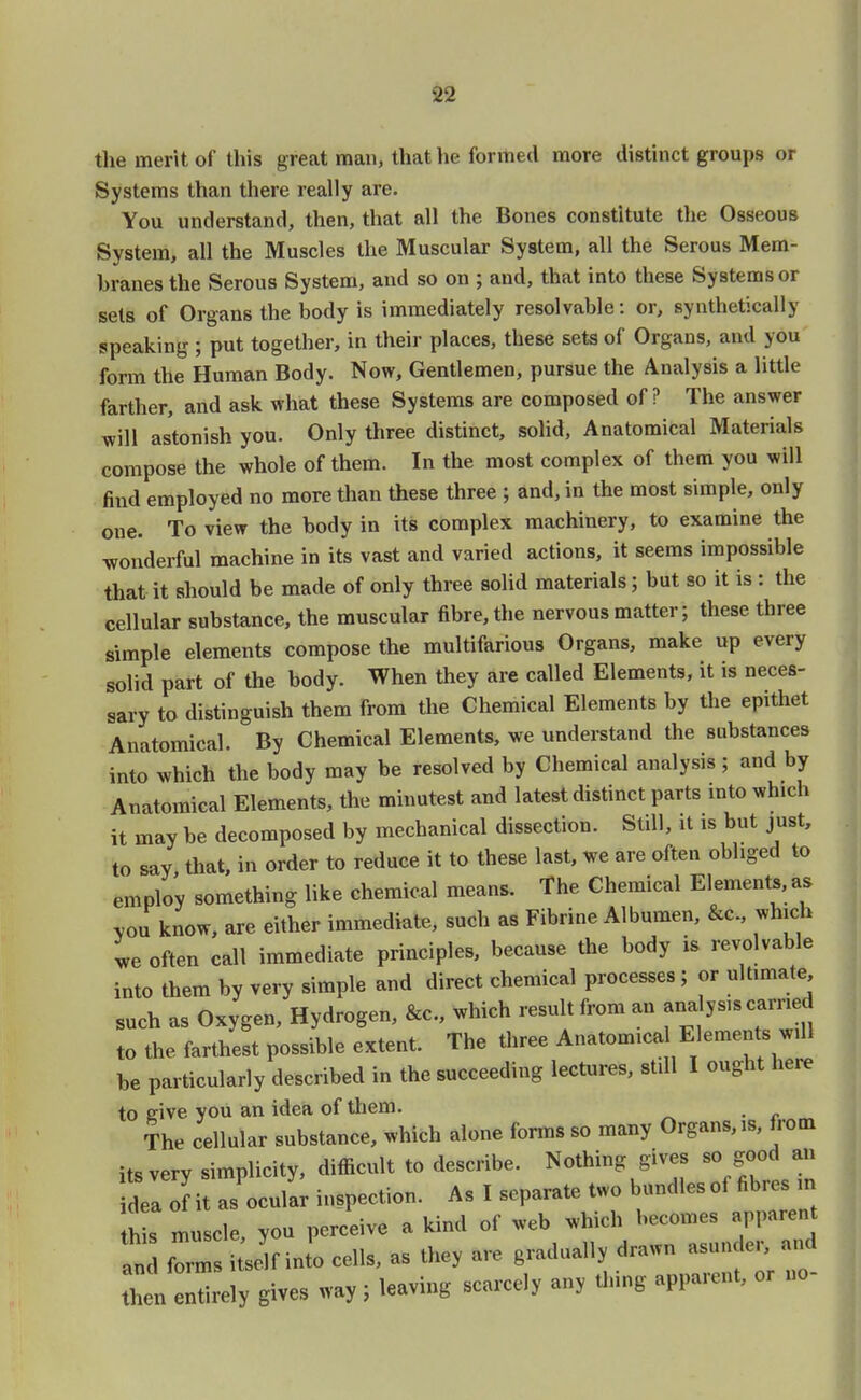 the merit of this great man, that he formed more distinct groups or Systems than there really are. You understand, then, that all the Bones constitute the Osseous System, all the Muscles the Muscular System, all the Serous Mem- branes the Serous System, and so on ; and, that into these Systems or sets of Organs the body is immediately resolvable: or, synthetically speaking ; put together, in their places, these sets of Organs, and you form the Human Body. Now, Gentlemen, pursue the Analysis a little farther, and ask what these Systems are composed of? The answer will astonish you. Only three distinct, solid, Anatomical Materials compose the whole of them. In the most complex of them you will find employed no more than these three ; and, in the most simple, only one. To view the body in its complex machinery, to examine the wonderful machine in its vast and varied actions, it seems impossible that it should be made of only three solid materials; but so it is : the cellular substance, the muscular fibre, the nervous matter; these three simple elements compose the multifarious Organs, make up every solid part of the body. When they are called Elements, it is neces- sary to distinguish them from the Chemical Elements by the epithet Anatomical. By Chemical Elements, we understand the substances into which the body may be resolved by Chemical analysis ; and by Anatomical Elements, the minutest and latest distinct parts into which it may be decomposed by mechanical dissection. Still, it is but just, to say that, in order to reduce it to these last, we are often obliged to employ something like chemical means. The Chemical Elements, as you know, are either immediate, such as Fibrine Albumen, &c, which we often call immediate principles, because the body is revocable into them by very simple and direct chemical processes ; or ultimate such as Oxygen, Hydrogen, &c, which result from an ana ysis carried to the farthest possible extent. The three Anatomical Elements will be particularly described in the succeeding lectures, still I ought here to give you an idea of them. The cellular substance, which alouc forms so many Organs, >s, from its very simplicity, difficult to describe. Nothing gives so good an L olit as ocular inspection. As I separate two bundlesof fibres ,n hU muscle, you perceive a kind of web which becomes apparen In' form itseJf Jo cells, as they are gradually drawn asunder, and hen 3ely gives way; leaving scarcely any thing a, *•»., or no-