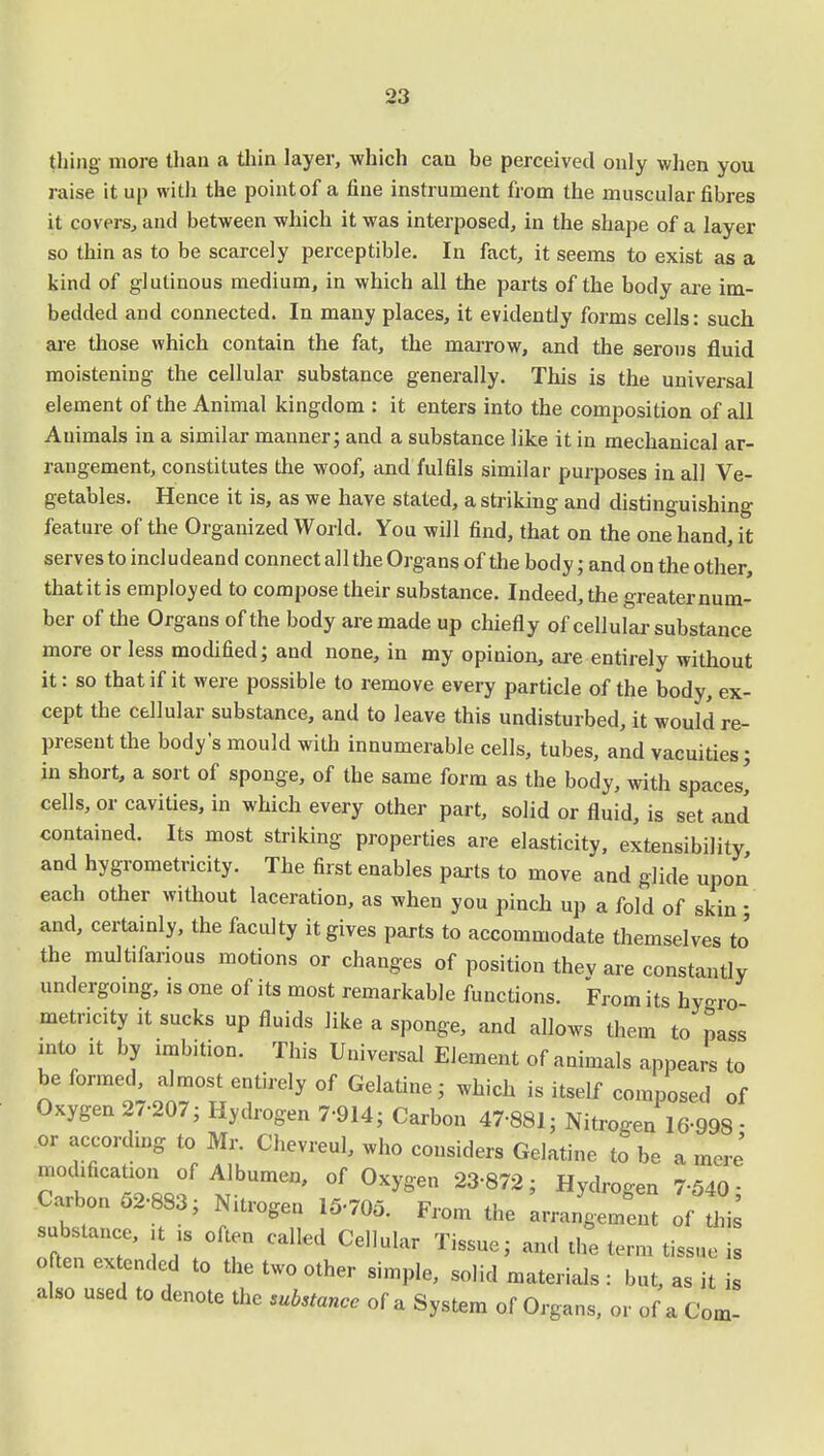 thing more than a thin layer, which can be perceived only when you raise it up with the point of a fine instrument from the muscular fibres it covers, and between which it was interposed, in the shape of a layer so thin as to be scarcely perceptible. In fact, it seems to exist as a kind of glutinous medium, in which all the parts of the body are im- bedded and connected. In many places, it evidently forms cells: such are those which contain the fat, the marrow, and the serous fluid moistening the cellular substance generally. This is the universal element of the Animal kingdom : it enters into the composition of all Animals in a similar manner; and a substance like it in mechanical ar- rangement, constitutes the woof, and fulfils similar purposes in all Ve- getables. Hence it is, as we have stated, a striking and distinguishing feature of the Organized World. You will find, that on the one hand, it serves to includeand connect all the Organs of the body; and on the other, that it is employed to compose their substance. Indeed, the greater num- ber of the Organs of the body are made up chiefly of cellular substance more or less modified; and none, in my opinion, are entirely without it: so that if it were possible to remove every particle of the body, ex- cept the cellular substance, and to leave this undisturbed, it would re- present the body's mould with innumerable cells, tubes, and vacuities; in short, a sort of sponge, of the same form as the body, with spaces! cells, or cavities, in which every other part, solid or fluid, is set and contained. Its most striking properties are elasticity, extensibility and hygrometricity. The first enables parts to move and glide upon each other without laceration, as when you pinch up a fold of skin - and, certainly, the faculty it gives parts to accommodate themselves to' the multifarious motions or changes of position thev are constantly undergoing, 1S one of its most remarkable functions. From its hygro metricity it sucks up fluids like a sponge, and allows them to pass into it by imbition. This Universal Element of animals appears to be formed, almost entirely of Gelatine ; which is itself composed of Oxygen 27-207; Hydrogen 7-914; Carbon 47-881; Nitrogen 16-998 - or according to Mr. Chevreul, who considers Gelatine to be a mere' modification of Albumen, of Oxygen 23-872; Hydrogen 7-540- Car on 52-883; Nitrogen 15-705. From the anient of his substance, it is often called Cellular Tissue; and the term tissue is often extended to the two other simple, solid materials : but, as it is also used to denote the Stance of a System of Organs, or of a Com-