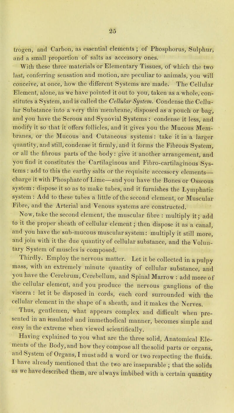 trogen, and Carbon, as essential elements; of Phosphorus, Sulphur, and a small proportion of salts as accessory ones. With these three materials or Elementary Tissues, of which the two last, conferring sensation and motion, are peculiar to animals, you will conceive, at once, how the different Systems are made. The Cellular Element, alone, as we have pointed it out to you, taken as a whole, con- stitutes a System, and is called the Cellular System. Condense the Cellu- lar Substance into a very thin membrane, disposed as a pouch or bag, and you have the Serous and Synovial Systems : condense it less, and modify it so that it offers follicles, and it gives you the Mucous Mem- branes, or the Mucous and Cutaneous systems: take it in a larger quantity, and still, condense it firmly, and it forms the Fibrous System, or all the fibrous parts of the body: give it another arrangement, and you find it constitutes the Cartilaginous and Fibro-cartilaginous Sys- tems : add to this the earthy salts or the requisite accessory elements charge it with Phosphate of Lime—and you have the Bones or Osseous system: dispose it so as to make tubes, and it furnishes the Lymphatic system : Add to these tubes a little of the second element, or Muscular Fibre, and the Arterial and Venous systems are constructed. Now, take the second element, the muscular fibre : multiply it; add to it the proper sheath of cellular element; then dispose it as a canal, and you have the sub-mucous muscular system: multiply it still more, and join with it the due quantity of cellular substance, and the Volun- tary System of muscles is composed. Thirdly. Employ the nervous matter. Let it be collected in a pulpy mass, with an extremely minute quantity of cellular substance, and you have the Cerebrum, Cerebellum, and Spinal Marrow : add more of the cellular element, and you produce the nervous ganglions of the viscera: let it be disposed in cords, each cord surrounded with the cellular element in the shape of a sheath, and it makes the Nerves. Thus, gentlemen, what appears complex and difficult when pre- sented in an insulated and immethodical manner, becomes simple and easy in the extreme when viewed scientifically. Having explained to you what are the three solid, Anatomical Ele- ments of the Body, and how they compose all the solid parts or organs, and System of Organs, I must add a word or two respecting the fluids. I have already mentioned that the two are inseparable ; that the solids as we have described them, are always imbibed with a certain quantity