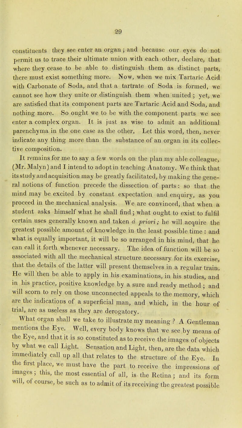 constituents they see enter an organ ; and because our eyes do not permit us to trace their ultimate union with each other, declare, that where they cease to be able to distinguish them as distinct parts, there must exist something more. Now, when we mix Tartaric Acid with Carbonate of Soda, and that a tartrate of Soda is formed, we canuot see how they unite or distinguish them when united ; yet, we are satisfied that its component parts are Tartaric Acid and Soda, and nothing more. So ought we to be with the component parts we see enter a complex organ. It is just as wise to admit an additional parenchyma in the one case as the other. Let this word, then, never indicate any thing more than the substance of an organ in its collec- tive composition. It remains for me to say a few words on the plan my able colleague, (Mr. Malyn) and I intend to adopt in teaching Anatomy. We think that its study and acquisition may be greatly facilitated, by making the gene- ral notions of function precede the dissection of parts: so that the mind may be excited by constant expectation and enquiry, as you proceed in the mechanical analysis. We are convinced, that when a student asks himself what he shall find; what ought to exist to fulfil certain uses generally known and taken d priori; he will acquire the greatest possible amount of knowledge in the least possible time : and what is equally important, it will be so arranged in his mind, that he can call it forth whenever necessary. The idea of function will be so associated with all the mechanical structure necessary for its exercise, that the details of the latter will present themselves in a regular train. He will then be able to apply in his examinations, in his studies, and in his practice, positive knowledge by a sure and ready method; and will scorn to rely on those unconnected appeals to the memory, which are the indications of a superficial man, and which, in the hour of trial, are as useless as they are derogatory. What organ shall we take to illustrate my meaning ? A Gentleman mentions the Eye. Well, every body knows that we see by means of the Eye, and that it is so constituted as to receive the images of objects by what we call Light. Sensation and Light, then, are the data which immediately call up all that relates to the structure of the Eye. In the first place, we must have the part to receive the impressions of images; this, the most essential of all, is the Retina; and its form will, of course, be such as to admit of its receiving the greatest possible