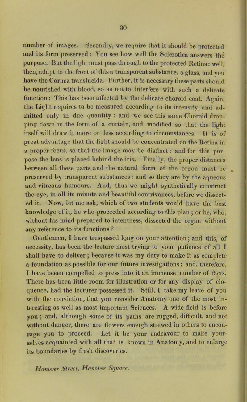 number of images. Secondly, we require that it should be protected and its form preserved : You see how well the Sclerotica answers the purpose. But the light must pass through to the protected Retina: well, then, adapt to the front of this a transparent substance, a glass, and you have the Cornea translucida. Further, it is necessary these parts should be nourished with blood, so as not to interfere with such a delicate function : This has been affected by the delicate choroid coat. Again, the Light requires to be measured according to its intensity, and ad- mitted only in due quantity : and we see this same Choroid drop- ping down in the form of a curtain, and modified so that the light itself will draw it more or less according to circumstances. It is of great advantage that the light should be concentrated on the Retina in a proper focus, so that the image may be distinct: and for this pur- pose the lens is placed behind the iris. Finally, the proper distances between all these parts and the natural form of the organ must be preserved by transparent substances: and so they are by the aqueous and vitreous humours. And, thus we might synthetically construct the eye, in all its minute and beautiful contrivances, before we dissect- ed it. Now, let me ask, which of two students would have the best knowledge of it, he who proceeded according to this plan ; or he, who, without his mind prepared to intentness, dissected the organ without any reference to its functions ? Gentlemen, I have trespassed long on your attention; and this, of necessity, has been the lecture most trying to your patience of all I shall have to deliver; because it was my duty to make it as complete a foundation as possible for our future investigations: and, therefore, I have beeen compelled to press into it an immense number of facts. There has been little room for illustration or for any display of elo- quence, had the lecturer possessed it. Still, I take my leave of you with the conviction, that you consider Anatomy one of the most in- teresting as well as most important Sciences. A wide field is before you ; and, although some of its paths are rugged, difficult, and not without danger, there are flowers enough strewed in others to encou- rage you to proceed. Let it be your endeavour to make your- selves acquainted with all that is known in Anatomy, and to enlarge its boundaries by fresh discoveries. Hanover Street, Hanover Square.