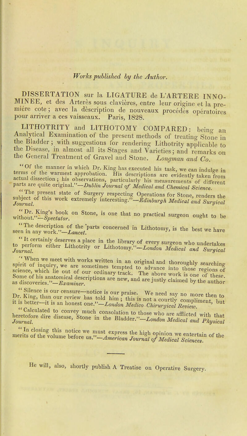 Works published by the Author. DISSERTATION sur la LIGATURE de LARTERE INNO- MINEE, et des Arteres sous clavieres, entre leur origine et la pre- miere cote; avec la description de nouveaux procedes operatoires pour arriver a ces vaisseaux. Paris, 1828. LITHOTRITY and LITHOTOMY COMPARED: beino an Analytical Examination of the present methods of treating Stone in the Bladder; with suggestions for rendering Lithotrity applicable to the Disease, in almost all its Stages and Varieties; and remarks on the General Treatment of Gravel aud Stone. Longman and Co. Of the manner in which Dr. King has executed his task, we can induce in terras of the warmest approbation. His descriptions are evidently taken from actual dissection j his observations, particularly his measurements of different parts are quite ongm^'-Dublin Journal of Medical and Chemical Science The present state of Surgery respecting Operations for Stone, renders the Jotnal S W01'k eXtremdy into^-*K^*^^«1«^2; w^SfteSS. 0n St°ne' ^ ^ n° PraCtkal SUrge°n ou*ht t0 be sl^^^J^ C°nCerned Lithot™^ the best we have It certainly deserves a place in the library of every surgeon who underlain JouZr Clther Lith°trity °r ^^-Londln Jed^callTs^cZ RJrirofe°We-meetwithW0rkswritten in an original and thoroughly searching spirit of inquiry, we are sometimes tempted to advance into thosefrelt f SomeCofht1Ch 16 °.Uti? °U-r ?rdinary t'ack. The above work is one of^ these Dr' S^i!8 °Ur censure-notice is our praise. We need say no more then to He will, also, shortly publish A Treatise on Operative Surgery.
