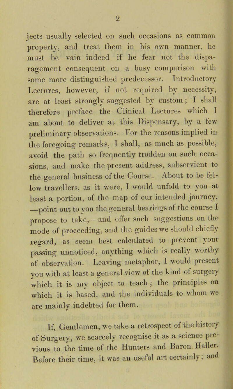 jects usually selected on such occasions as common property, and treat them in his own manner, he must be vain indeed if he fear not the dispa- ragement consequent on a busy comparison with some more distinguished predecessor. Introductory Lectures, however, if not required by necessity, are at least strongly suggested by custom; I shall therefore preface the Clinical Lectures which I am about to deliver at this Dispensary, by a few preliminary observations. For the reasons implied in the foregoing remarks, I shall, as much as possible, avoid the path so frequently trodden on such occa- sions, and make the present address, subservient to the general business of the Course. About to be fel- low travellers, as it were, I would unfold to you at least a portion, of the map of our intended journey, point out to you the general bearings of the course I propose to take,—and offer such suggestions on the mode of proceeding, and the guides we should chiefly regard, as seem best calculated to prevent your passing unnoticed, anything which is really worthy of observation. Leaving metaphor, I would present you with at least a general view of the kind of surgery which it is my object to teach; the principles on which it is based, and the individuals to whom we are mainly indebted for them. If, Gentlemen, we take a retrospect of the history of Surgery, we scarcely recognise it as a science pre- vious to the time of the Hunters and Baron . Haller. Before their time, it was an useful art certainly; and