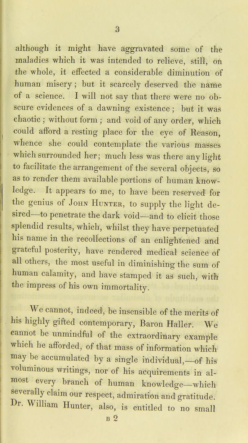 although it might have aggravated sotrie of the maladies which it was intended to relieve, still, on the whole, it effected a considerable diminution of human misery; but it scarcely deserved the name of a science. I will not say that there were no ob- scure evidences of a dawning existence; but it was chaotic ; without form ; and void of any order, which could afford a resting place for the eye of Reason, whence she could contemplate the various masses which surrounded her; much less was there any light to facilitate the arrangement of the several objects, so as to render them available portions of human know- ledge. It appears to me, to have been reserved for the genius of John Hunter, to supply the light de- sired—to penetrate the dark void—and to elicit those splendid results, which, whilst they have perpetuated his name in the recollections of an enlightened and grateful posterity, have rendered medical science of all others, the most useful in diminishing the sum of human calamity, and have stamped it as such, with the impress of his own immortality. We cannot, indeed, be insensible of the merits of his highly gifted contemporary, Baron Haller. We cannot be unmindful of the extraordinary example which he afforded, of that mass of information which tnay be accumulated by a single individual,—of his voluminous writings, nor of his acquirements in al- most every branch of human knowledge—which severally claim our respect, admiration and gratitude. Dr. William Hunter, also, is entitled to no small B 2