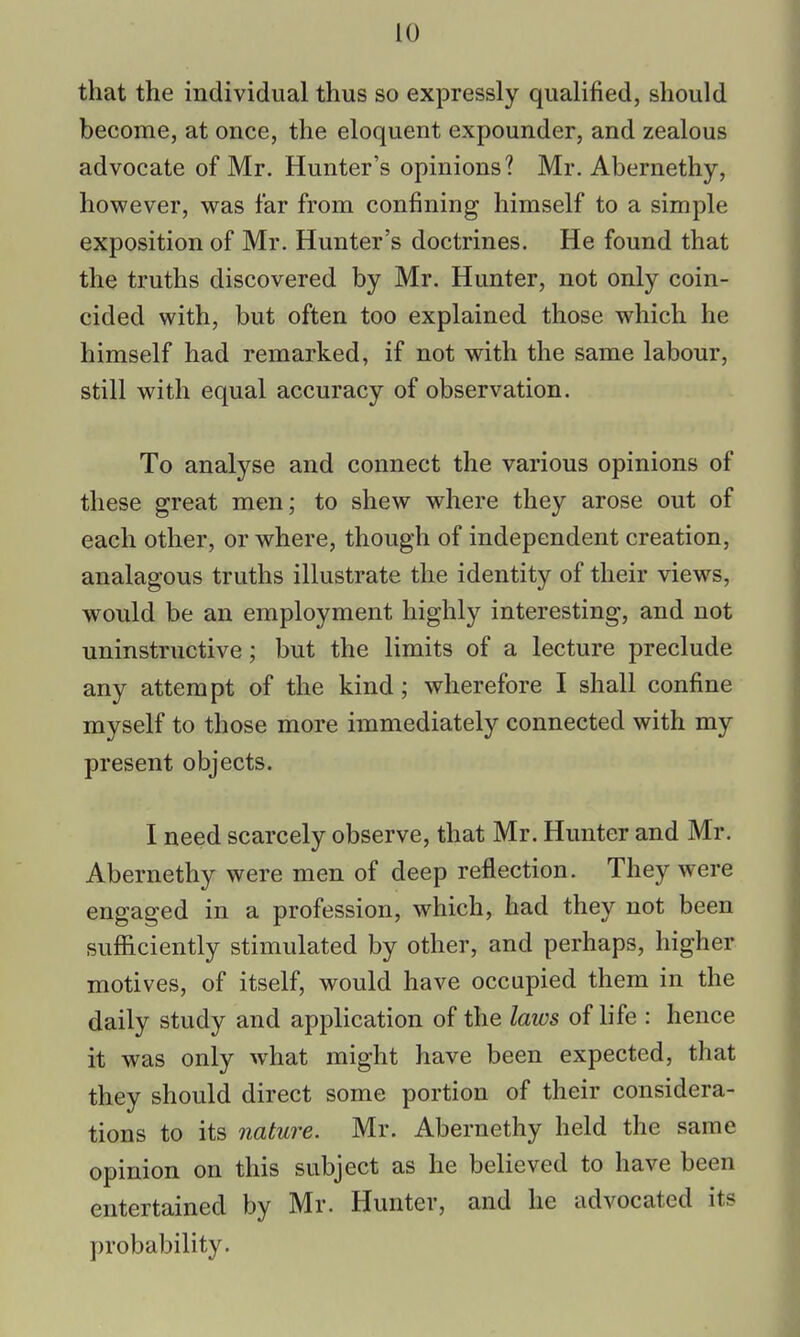 that the individual thus so expressly qualified, should become, at once, the eloquent expounder, and zealous advocate of Mr. Hunter's opinions? Mr. Abernethy, however, was far from confining himself to a simple exposition of Mr. Hunter's doctrines. He found that the truths discovered by Mr. Hunter, not only coin- cided with, but often too explained those which he himself had remarked, if not with the same labour, still with equal accuracy of observation. To analyse and connect the various opinions of these great men; to shew where they arose out of each other, or where, though of independent creation, analagous truths illustrate the identity of their views, would be an employment highly interesting, and not uninstructive; but the limits of a lecture preclude any attempt of the kind; wherefore I shall confine myself to those more immediately connected with my present objects. I need scarcely observe, that Mr. Hunter and Mr. Abernethy were men of deep reflection. They were engaged in a profession, which, had they not been sufficiently stimulated by other, and perhaps, higher motives, of itself, would have occupied them in the daily study and application of the laws of life : hence it was only what might have been expected, that they should direct some portion of their considera- tions to its nature. Mr. Abernethy held the same opinion on this subject as he believed to have been entertained by Mr. Hunter, and he advocated its probability.