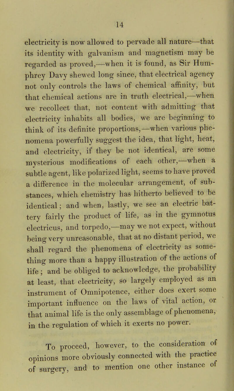 electricity is now allowed to pervade all nature'—that its identity with galvanism and magnetism may be regarded as proved,—when it is found, as Sir Hum- phrey Davy shewed long since, that electrical agency not only controls the laws of chemical affinity, but that chemical actions are in truth electrical,—when we recollect that, not content with admitting that electricity inhabits all bodies, we are beginning to think of its definite proportions,—when various phe- nomena powerfully suggest the idea, that light, heat, and electricity, if they be not identical, are some mysterious modifications of each other,—when a subtle agent, like polarized light, seems to have proved a difference in the molecular arrangement, of sub- stances, which chemistry has hitherto believed to be identical; and when, lastly, we see an electric bat- tery fairly the product of life, as in the gymnotus electricus, and torpedo,—may we not expect, without being very unreasonable, that at no distant period, we shall regard the phenomena of electricity as some- thing more than a happy illustration of the actions of life; and be obliged to acknowledge, the probability at least, that electricity, so largely employed as an instrument of Omnipotence, either does exert some important influence on the laws of vital action, or that animal life is the only assemblage of phenomena, in the regulation of which it exerts no power. To proceed, however, to the consideration of opinions more obviously connected with the practice of surgery, and to mention one other instance of