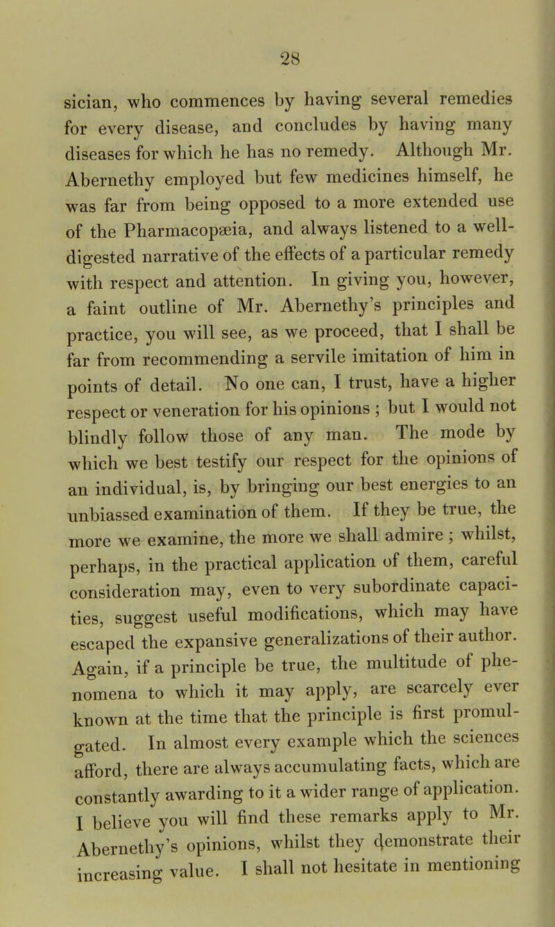 sician, who commences by having several remedies for every disease, and concludes by having many diseases for which he has no remedy. Although Mr. Abernethy employed but few medicines himself, he was far from being opposed to a more extended use of the Pharmacopaeia, and always listened to a well- digested narrative of the effects of a particular remedy with respect and attention. In giving you, however, a faint outline of Mr. Abernethy's principles and practice, you will see, as we proceed, that I shall be far from recommending a servile imitation of him in points of detail. No one can, I trust, have a higher respect or veneration for his opinions ; but I would not blindly follow those of any man. The mode by which we best testify our respect for the opinions of an individual, is, by bringing our best energies to an unbiassed examination of them. If they be true, the more we examine, the more we shall admire ; whilst, perhaps, in the practical application of them, careful consideration may, even to very subordinate capaci- ties, suggest useful modifications, which may have escaped the expansive generalizations of their author. Again, if a principle be true, the multitude of phe- nomena to which it may apply, are scarcely ever known at the time that the principle is first promul- gated. In almost every example which the sciences afford, there are always accumulating facts, which are constantly awarding to it a wider range of application. I believe you will find these remarks apply to Mr. Abernethy's opinions, whilst they Remonstrate their increasing value. I shall not hesitate in mentioning