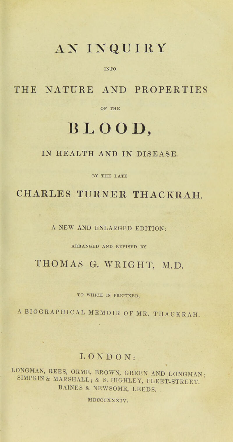 AN INQUIRY INTO THE NATURE AND PROPERTIES or THE BLOOD, IN HEALTH AND IN DISEASE. BY THE LATE CHARLES TURNER THACKRAH. A NEW AND ENLARGED EDITION: ARRANGED AND REVISED BY THOMAS G. WRIGHT, M.D. TO WHICH IS PREFIXED, A BIOGRAPHICAL MEMOIR OF MR. THACKRAH. LONDON: LONGMAN, REES, ORME, BROWN, GREEN AND LONGMAN- SIMPKIN & MARSHALL; & S. HIGHLEY, FLEET-STREET. ' BAINES & NEWSOME, LEEDS. MDCCCXXXIV.