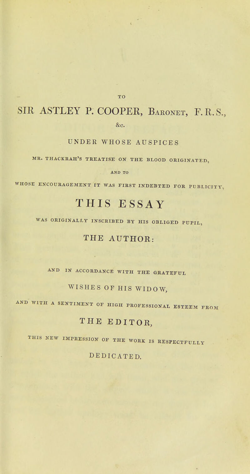 TO SIR ASTLEY P. COOPER, Baronet, F. R. S., &c. UNDER WHOSE AUSPICES MR. THACKRAH'S TREATISE ON THE BLOOD ORIGINATED, AND TO WHOSE ENCOURAGEMENT IT WAS FIRST INDEBTED FOR PUBLICITY, THIS ESSAY WAS ORIGINALLY INSCRIBED BY HIS OBLIGED PUPIL, THE AUTHOR: AND IN ACCORDANCE WITH THE GRATEFUL WISHES OP HIS WIDOW, AND WITH A SENTIMENT OF HIGH PROFESSIONAL ESTEEM FROM THE EDITOR, THIS NEW IMPRESSION OF THE WORK IS RESPECTFULLY DEDICATED.