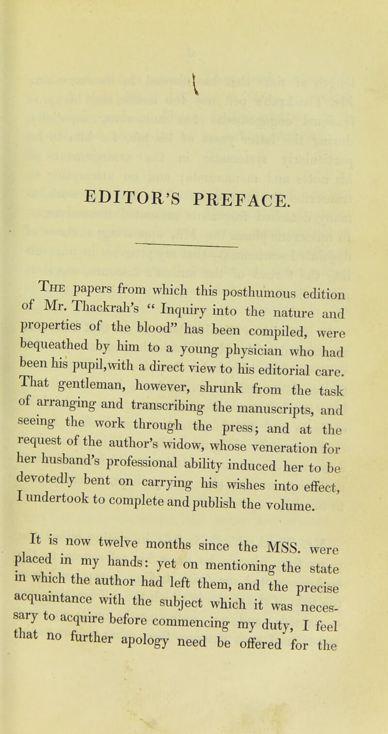 EDITOR'S PREFACE. The papers from which this posthumous edition of Mr. Thackrah's « Inquiry into the nature and properties of the blood has been compiled, were bequeathed by him to a young- physician who had been his pupil,with a direct view to his editorial care. That gentleman, however, shrunk from the task of arranging and transcribing the manuscripts, and seeing the work through the press 5 and at the request of the author's widow, whose veneration for her husband's professional ability induced her to be devotedly bent on carrying his wishes into effect, I undertook to complete and publish the volume. It is now twelve months since the MSS were placed in my hands: yet on mentioning the state m which the author had left them, and the precise acquaintance with the subject which it was neces- sary to acquire before commencing my duty, I feel that no further apology need be offered for the