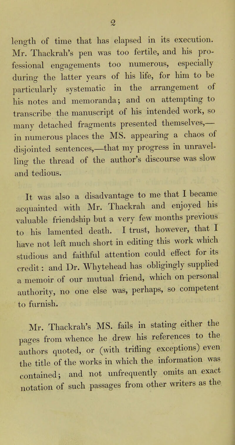 length of time that has elapsed in its execution. Mr. Thackrah's pen was too fertile, and his pro- fessional engagements too numerous, especially during the latter years of his life, for him to be particularly systematic in the arrangement of his notes and memoranda; and on attempting to transcribe the manuscript of his intended work, so many detached fragments presented themselves,— in numerous places the MS. appearing a chaos of disjointed sentences,—that my progress in unravel- ling the thread of the author's discourse was slow and tedious. It was also a disadvantage to me that I became acquainted with Mr. Thackrah and enjoyed his valuable friendship but a very few months previous to his lamented death. I trust, however, that I have not left much short in editing this work which studious and faithful attention could effect for its credit: and Dr. Whytehead has obligingly supplied a memoir of our mutual friend, which on personal authority, no one else was, perhaps, so competent to furnish. Mr. Thackrah's MS. fails in stating either the pages from whence he drew his references to the authors quoted, or (with trifling exceptions) even the title of the works in which the information was contained; and not unfrequently omits an exact notation of such passages from other writers as the