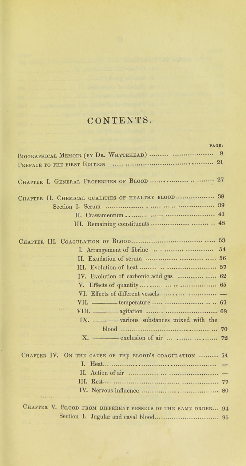 CONTENTS. PAOB. Biographical Memoir (by Dr. Whytehead) 9 Preface to the first Edition 21 Chapter I. General Properties of Blood 27 Chapter II. Chemical qualities of healthy blood 38 Section I. Serum 39 II. Crassamentum 41 III. Remaining constituents 48 Chapter III. Coagulation of Blood 53 I. Arrangement of fibrine 54 II. Exudation of serum 56 III. Evolution of heat 57 IV. Evolution of carbonic acid gas 62 V. Effects of quantity 65 VI. Effects of different vessels — VII. temperature 67 VIII. '. agitation 68 IX. various substances mixed with the blood 70 X. exclusion of air 72 Chapter IV. On the cause of the blood's coagulation 74 I. Heat — — II. Action of air — III. Rest 77 IV. Nervous influence 80 Chapter V. Blood from different vessels of the same order... 94 Section I. Jugular and caval blood 95
