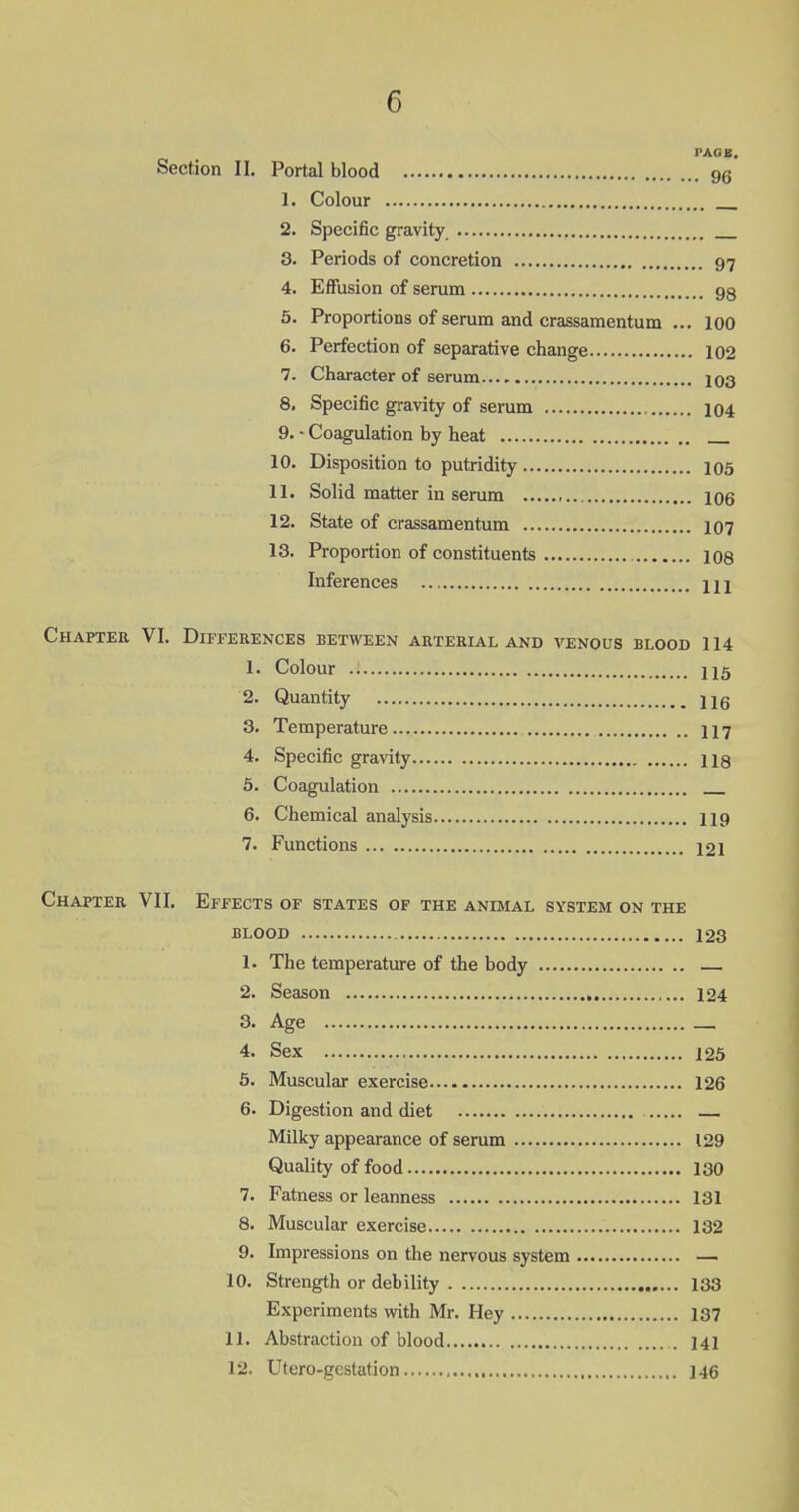 PAGE, Section II. Portal blood 96 1. Colour 2. Specific gravity 3. Periods of concretion 97 4. Effusion of serum 99 5. Proportions of serum and crassamentum ... 100 6. Perfection of separative change 102 7. Character of serum 103 8. Specific gravity of serum 104 9. - Coagulation by heat 10. Disposition to putridity 105 11. Solid matter in serum 106 12. State of crassamentum 107 13. Proportion of constituents 108 Inferences HI Chapter VI. Differences between arterial and venous blood 114 1. Colour H5 2. Quantity Hg 3. Temperature 117 4. Specific gravity 118 5. Coagulation 6. Chemical analysis 119 7. Functions 12i Chapter VII. Effects of states of the animal system on the BLOOD 123 1. The temperature of the body 2. Season 124 3- Age _ 4. Sex 125 5. Muscular exercise 126 6. Digestion and diet Milky appearance of serum 129 Quality of food 130 7. Fatness or leanness 131 8. Muscular exercise 132 9. Impressions on the nervous system — 10. Strength or debility 133 Experiments with Mr. Hey 137 11. Abstraction of blood . 141 12. Utero-gcstation 146