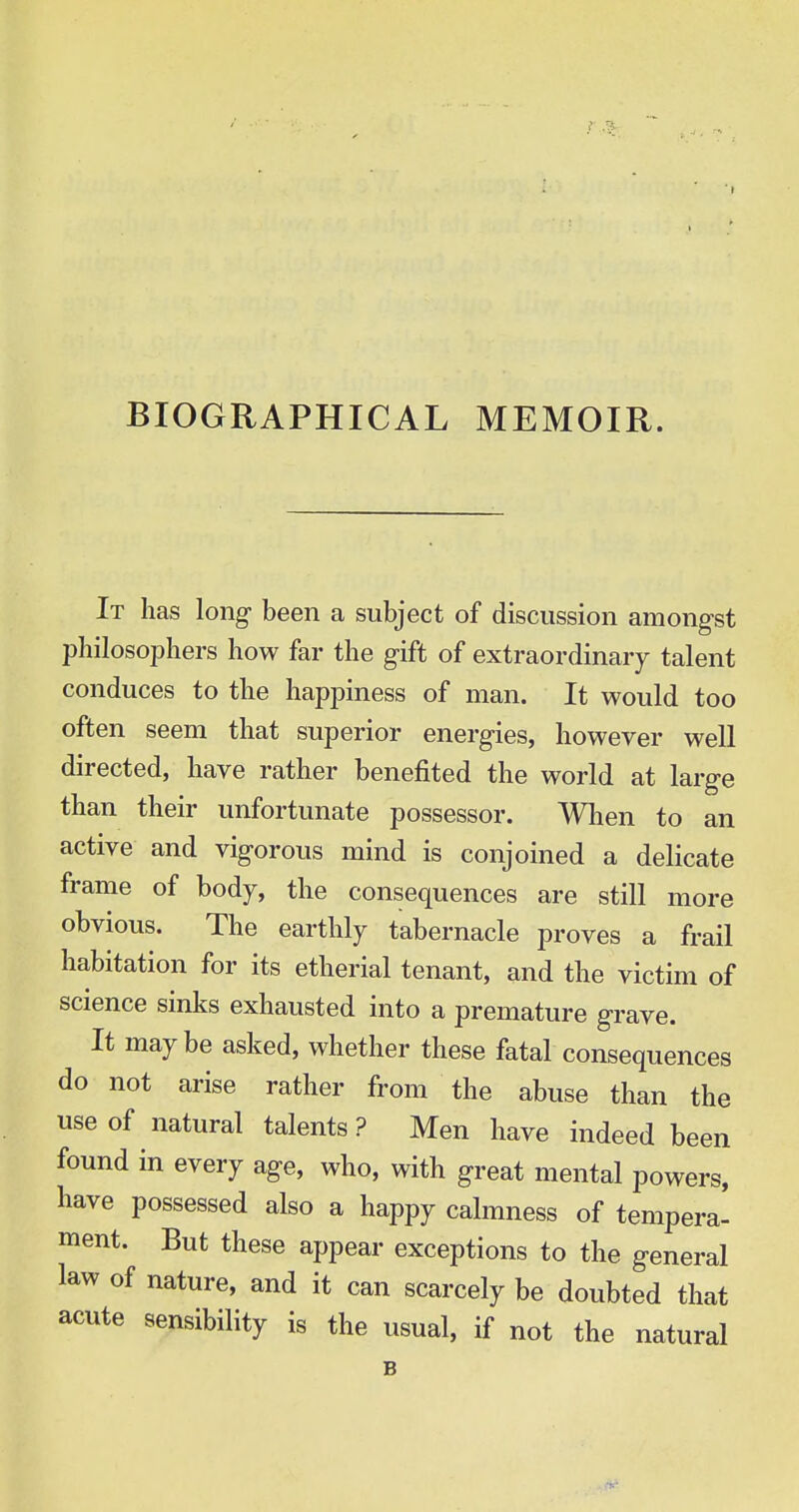 BIOGRAPHICAL MEMOIR. It has long been a subject of discussion amongst philosophers how far the gift of extraordinary talent conduces to the happiness of man. It would too often seem that superior energies, however well directed, have rather benefited the world at large than their unfortunate possessor. When to an active and vigorous mind is conjoined a delicate frame of body, the consequences are still more obvious. The earthly tabernacle proves a frail habitation for its etherial tenant, and the victim of science sinks exhausted into a premature grave. It maybe asked, whether these fatal consequences do not arise rather from the abuse than the use of natural talents ? Men have indeed been found in every age, who, with great mental powers, have possessed also a happy calmness of tempera* ment. But these appear exceptions to the general law of nature, and it can scarcely be doubted that acute sensibility is the usual, if not the natural B