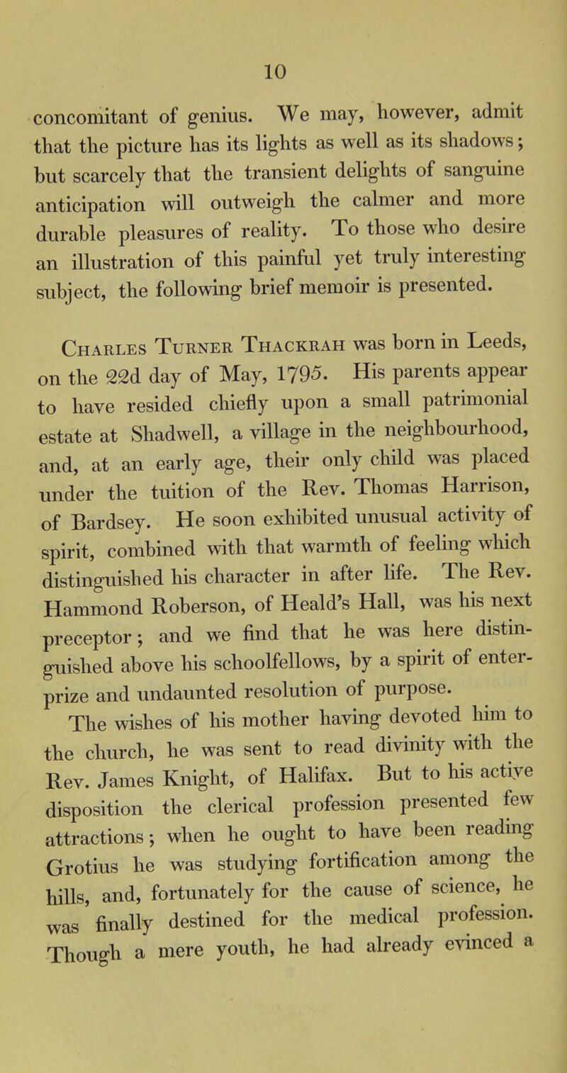 concomitant of genius. We may, however, admit that the picture has its lights as well as its shadows; but scarcely that the transient delights of sanguine anticipation will outweigh the calmer and more durable pleasures of reality. To those who desire an illustration of this painful yet truly interesting subject, the following brief memoir is presented. Charles Turner Thackrah was born in Leeds, on the 22d day of May, 1795. His parents appear to have resided chiefly upon a small patrimonial estate at Shadwell, a village in the neighbourhood, and, at an early age, their only child was placed under the tuition of the Rev. Thomas Harrison, of Bardsey. He soon exhibited unusual activity of spirit, combined with that warmth of feeling which distinguished his character in after life. The Rev. Hammond Roberson, of Heald's Hall, was his next preceptor; and we find that he was here distin- guished above his schoolfellows, by a spirit of enter- prize and undaunted resolution of purpose. The wishes of his mother having devoted him to the church, he was sent to read divinity with the Rev. James Knight, of Halifax. But to his active disposition the clerical profession presented few attractions; when he ought to have been reading Grotius he was studying fortification among the hills, and, fortunately for the cause of science,^ he was'finally destined for the medical profession. Though a mere youth, he had already evinced a
