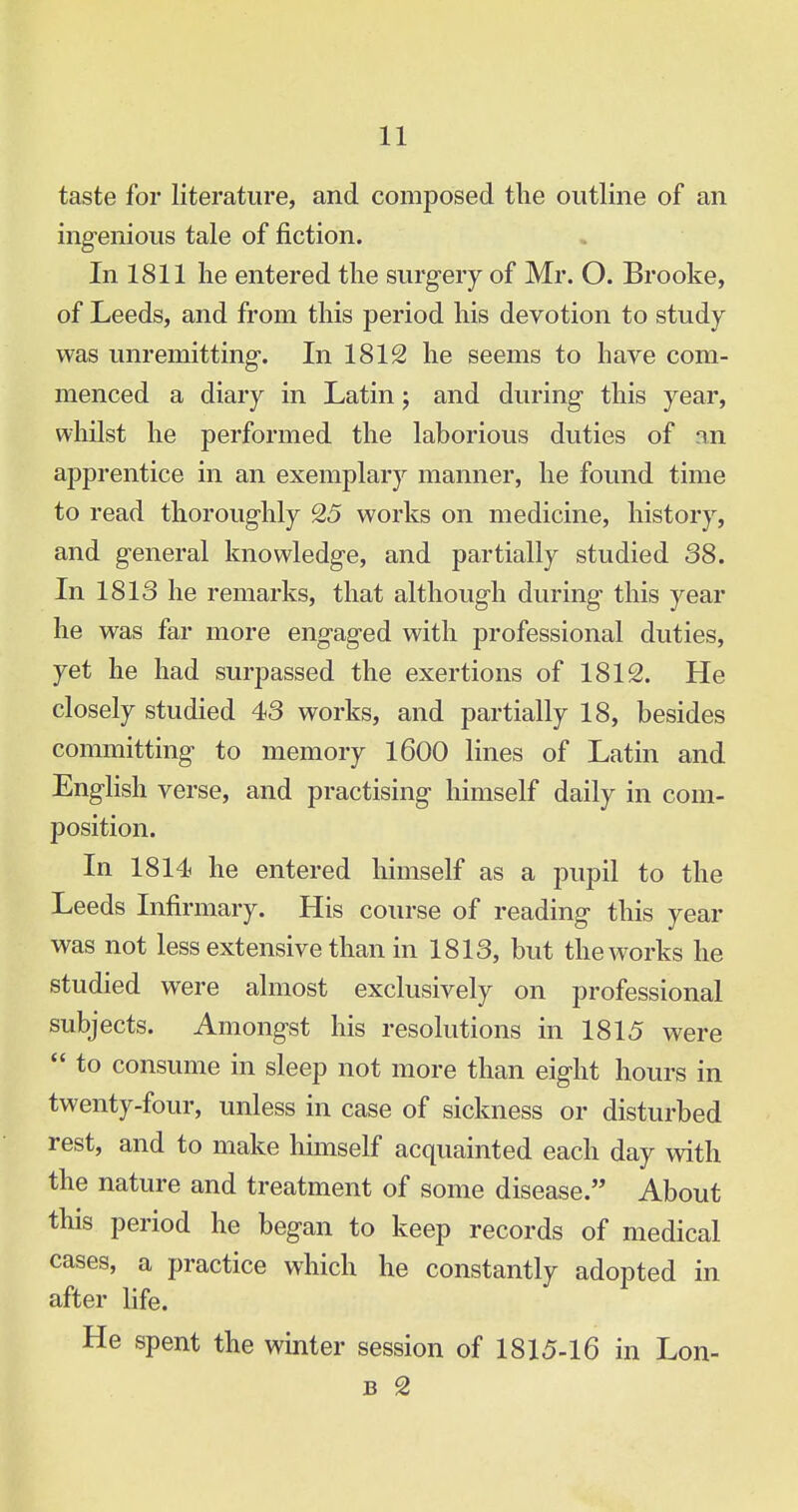 taste for literature, and composed the outline of an ingenious tale of fiction. In 1811 lie entered the surgery of Mr. O. Brooke, of Leeds, and from this period his devotion to study was unremitting. In 1812 he seems to have com- menced a diary in Latin; and during this year, whilst he performed the laborious duties of an apprentice in an exemplary manner, he found time to read thoroughly 25 works on medicine, history, and general knowledge, and partially studied 38. In 1813 he remarks, that although during this year he was far more engaged with professional duties, yet he had surpassed the exertions of 1812. He closely studied 43 works, and partially 18, besides committing to memory 1600 lines of Latin and English verse, and practising himself daily in com- position. In 1814 he entered himself as a pupil to the Leeds Infirmary. His course of reading this year was not less extensive than in 1813, but the works he studied were almost exclusively on professional subjects. Amongst his resolutions in 1815 were  to consume in sleep not more than eight hours in twenty-four, unless in case of sickness or disturbed rest, and to make himself acquainted each day with the nature and treatment of some disease. About this period he began to keep records of medical cases, a practice which he constantly adopted in after life. He spent the winter session of 1815-16 in Lon- b 2