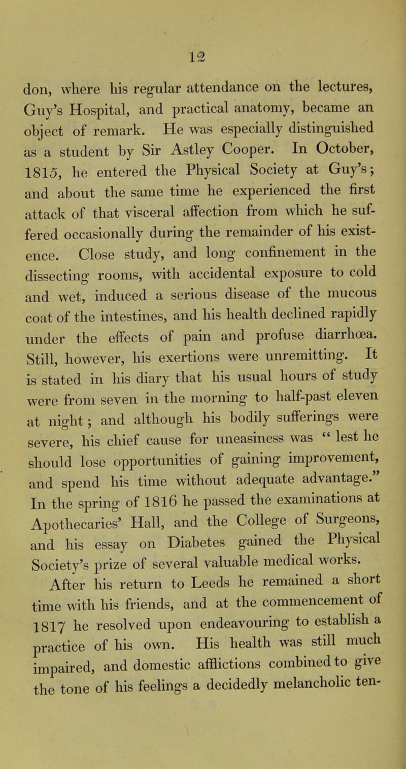don, where his regular attendance on the lectures, Guy's Hospital, and practical anatomy, became an object of remark. He was especially distinguished as a student by Sir Astley Cooper. In October, 1815, he entered the Physical Society at Guy's; and about the same time he experienced the first attack of that visceral affection from which he suf- fered occasionally during the remainder of his exist- ence. Close study, and long confinement in the dissecting rooms, with accidental exposure to cold and wet, induced a serious disease of the mucous coat of the intestines, and his health declined rapidly under the effects of pain and profuse diarrhoea. Still, however, his exertions were unremitting. It is stated in his diary that his usual hours of study were from seven in the morning to half-past eleven at night; and although his bodily sufferings were severe, his chief cause for uneasiness was  lest he should lose opportunities of gaining improvement, and spend his time without adequate advantage. In the spring of 1816 he passed the examinations at Apothecaries' Hall, and the College of Surgeons, and his essay on Diabetes gained the Physical Society's prize of several valuable medical works. After his return to Leeds he remained a short time with his friends, and at the commencement of 1817 he resolved upon endeavouring to establish a practice of his own. His health was still much impaired, and domestic afflictions combined to give the tone of his feelings a decidedly melancholic ten-