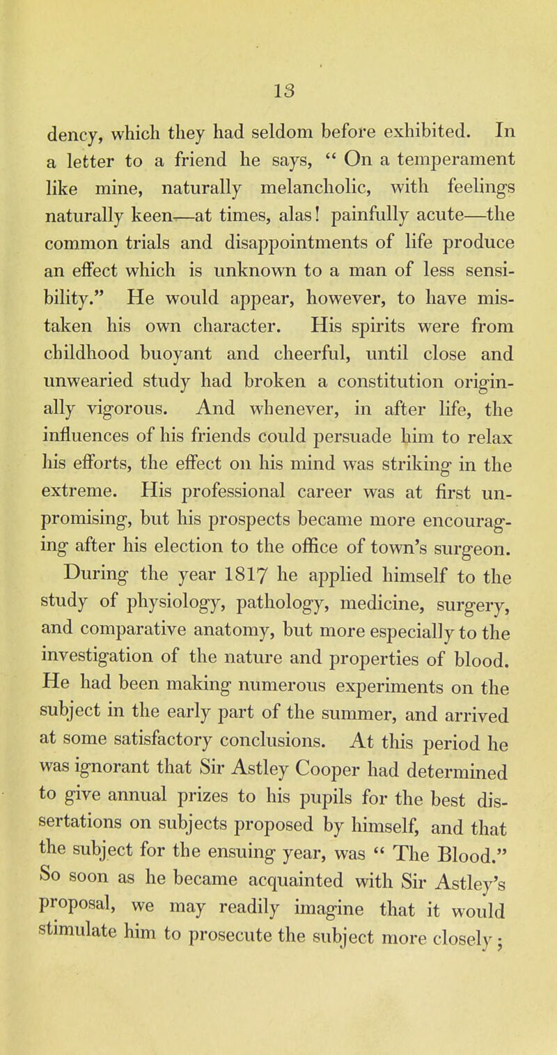 dency, which they had seldom before exhibited. In a letter to a friend he says,  On a temperament like mine, naturally melancholic, with feelings naturally keen^—at times, alas! painfully acute—the common trials and disappointments of life produce an effect which is unknown to a man of less sensi- bility. He would appear, however, to have mis- taken his own character. His spirits were from childhood buoyant and cheerful, until close and unwearied study had broken a constitution origin- ally vigorous. And whenever, in after life, the influences of his friends could persuade him to relax his efforts, the effect on his mind was striking in the extreme. His professional career was at first un- promising, but his prospects became more encourag- ing after his election to the office of town's surgeon. During the year 1817 he applied himself to the study of physiology, pathology, medicine, surgery, and comparative anatomy, but more especially to the investigation of the nature and properties of blood. He had been making numerous experiments on the subject in the early part of the summer, and arrived at some satisfactory conclusions. At this period he was ignorant that Sir Astley Cooper had determined to give annual prizes to his pupils for the best dis- sertations on subjects proposed by himself, and that the subject for the ensuing year, was  The Blood. So soon as he became acquainted with Sir Astley's proposal, we may readily imagine that it would stimulate him to prosecute the subject more closely j