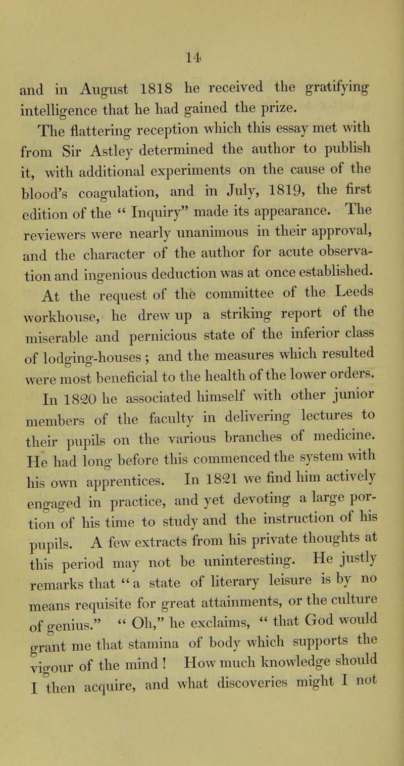 and in August 1818 he received the gratifying intelligence that he had gained the prize. The nattering reception which this essay met with from Sir Astley determined the author to publish it, with additional experiments on the cause of the blood's coagulation, and in July, 1819, the first edition of the  Inquiry made its appearance. The reviewers were nearly unanimous in their approval, and the character of the author for acute observa- tion and ingenious deduction was at once established. At the request of the committee of the Leeds workhouse, he drew up a striking report of the miserable and pernicious state of the inferior class of lodging-houses ; and the measures which resulted were most beneficial to the health of the lower orders. In 1820 he associated himself with other junior members of the faculty in delivering lectures to their pupils on the various branches of medicine. He had long before this commenced the system with his own apprentices. In 1821 we find him actively engaged in practice, and yet devoting a large por- tion of his time to study and the instruction of his pupils. A few extracts from his private thoughts at this period may not be uninteresting. He justly remarks that  a state of literary leisure is by no means requisite for great attainments, or the culture of genius.  Oh, he exclaims,  that God would grant me that stamina of body which supports the vigour of the mind ! How much knowledge should I then acquire, and what discoveries might I not