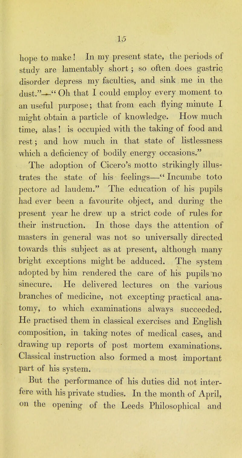 hope to make! In my present state, the periods of study are lamentably short; so often does gastric disorder depress my faculties, and sink me in the dust.^- Oh that I could employ every moment to an useful purpose; that from each flying minute I might obtain a particle of knowledge. How much time, alas ! is occupied with the taking of food and rest; and how much in that state of listlessness which a deficiency of bodily energy occasions. The adoption of Cicero's motto strikingly illus- trates the state of his feelings— Incumbe toto pectore ad laudem. The education of his pupils had ever been a favourite object, and during the present year he drew up a strict code of rules for their instruction. In those days the attention of masters in general was not so universally directed towards this subject as at present, although many bright exceptions might be adduced. The system adopted by him rendered the care of his pupils no sinecure. He delivered lectures on the various branches of medicine, not excepting practical ana- tomy, to which examinations always succeeded. He practised them in classical exercises and English composition, in taking notes of medical cases, and drawing up reports of post mortem examinations. Classical instruction also formed a most important part of his system. But the performance of his duties did not inter- fere with his private studies. In the month of April, on the opening of the Leeds Philosophical and