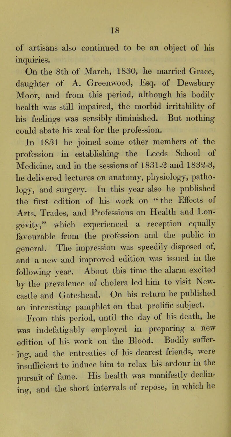 of artisans also continued to be an object of his inquiries. On the 8th of March, 1830, he married Grace, daughter of A. Greenwood, Esq. of Dewsbury Moor, and from this period, although his bodily health was still impaired, the morbid irritability of his feelings was sensibly diminished. But nothing could abate his zeal for the profession. In 1831 he joined some other members of the profession in establishing the Leeds School of Medicine, and in the sessions of 1831-2 and 1832-3, he delivered lectures on anatomy, physiology, patho- logy, and surgery. In this year also he published the first edition of his work on the Effects of Arts, Trades, and Professions on Health and Lon- gevity, which experienced a reception equally favourable from the profession and the public in general. The impression was speedily disposed of, and a new and improved edition was issued in the following year. About this time the alarm excited by the prevalence of cholera led him to visit New- castle and Gateshead. On his return he published an interesting pamphlet on that prolific subject. From this period, until the day of his death, he was indefatigably employed in preparing a new edition of his work on the Blood. Bodily suffer- ing, and the entreaties of his dearest friends, were insufficient to induce him to relax his ardour in the pursuit of fame. His health was manifestly declin- ing, and the short intervals of repose, in which he