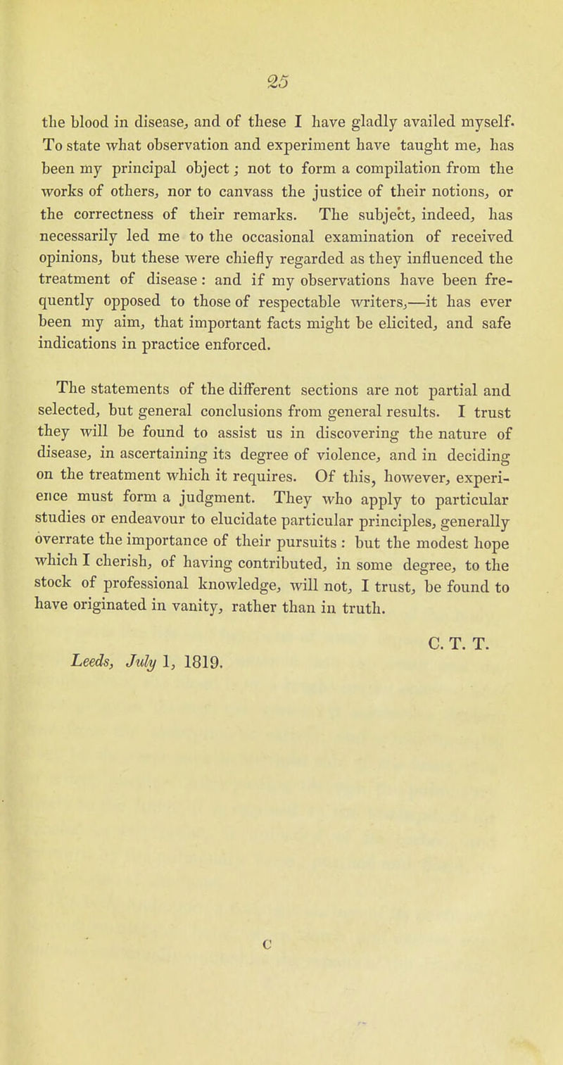 the blood in disease., and of these I have gladly availed myself. To state what observation and experiment have taught me, has been my principal object; not to form a compilation from the works of others, nor to canvass the justice of their notions, or the correctness of their remarks. The subject, indeed, has necessarily led me to the occasional examination of received opinions, but these were chiefly regarded as they influenced the treatment of disease: and if my observations have been fre- quently opposed to those of respectable writers,—it has ever been my aim, that important facts might be elicited, and safe indications in practice enforced. The statements of the different sections are not partial and selected, but general conclusions from general results. I trust they will be found to assist us in discovering the nature of disease, in ascertaining its degree of violence, and in deciding on the treatment which it requires. Of this, however, experi- ence must form a judgment. They who apply to particular studies or endeavour to elucidate particular principles, generally overrate the importance of their pursuits : but the modest hope which I cherish, of having contributed, in some degree, to the stock of professional knowledge, will not, I trust, be found to have originated in vanity, rather than in truth. C. T. T. Leeds, July 1, 1819. c