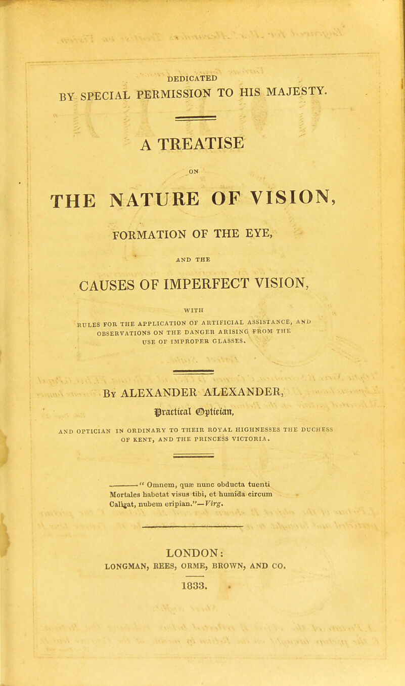 DEDICATED BY SPECIAL PERMISSION TO HIS MAJESTY. A TREATISE ON THE NATURE OF VISION, FORMATION OF THE EYE, AND THE CAUSES OF IMPERFECT VISION, RULES FOR THE APPLICATION OF ARTIFICIAL ASSISTANCE, AND OBSERVATIONS ON THE DANGER ARISING FROM THE USE OF IMPROPER GLASSES. By ALEXANDER ALEXANDER, practical ©ptt'cum, AND OPTICIAN IN ORDINARY TO THEIR ROYAL HIGHNESSES THE DUCI1 I > OF KENT, AND THE PRINCESS VICTORIA.  Omnem, quae nunc obducta tuenti Mortalea habetat visus tibi, et humida circum Caligat, nubem eripian.— Virg. LONDON: LONGMAN, BEES, ORME, BROWN, AND CO. 1033.