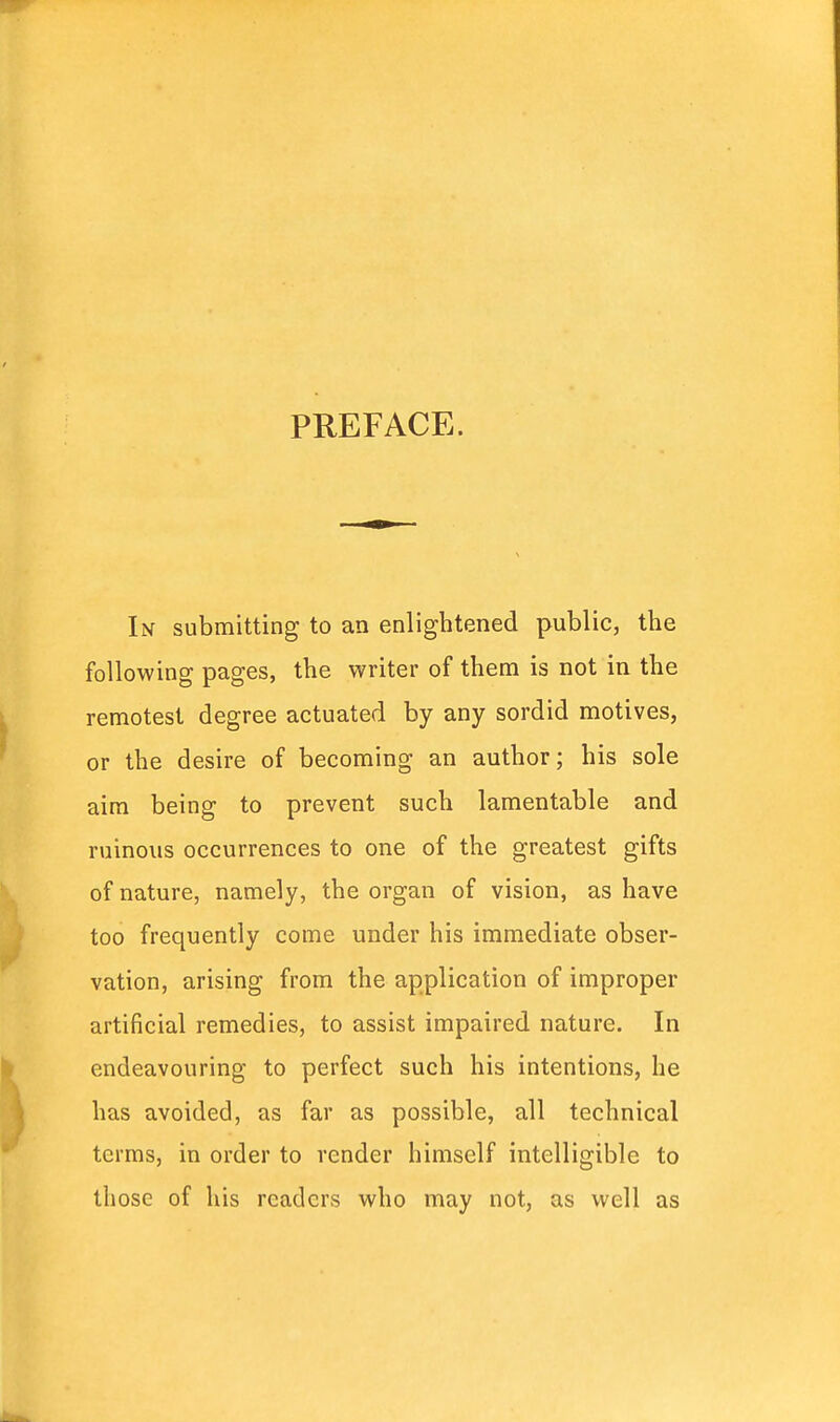 PREFACE. In submitting to an enlightened public, the following pages, the writer of them is not in the remotest degree actuated by any sordid motives, or the desire of becoming an author; his sole aim being to prevent such lamentable and ruinous occurrences to one of the greatest gifts of nature, namely, the organ of vision, as have too frequently come under his immediate obser- vation, arising from the application of improper artificial remedies, to assist impaired nature. In endeavouring to perfect such his intentions, he has avoided, as far as possible, all technical terms, in order to render himself intelligible to those of his readers who may not, as well as